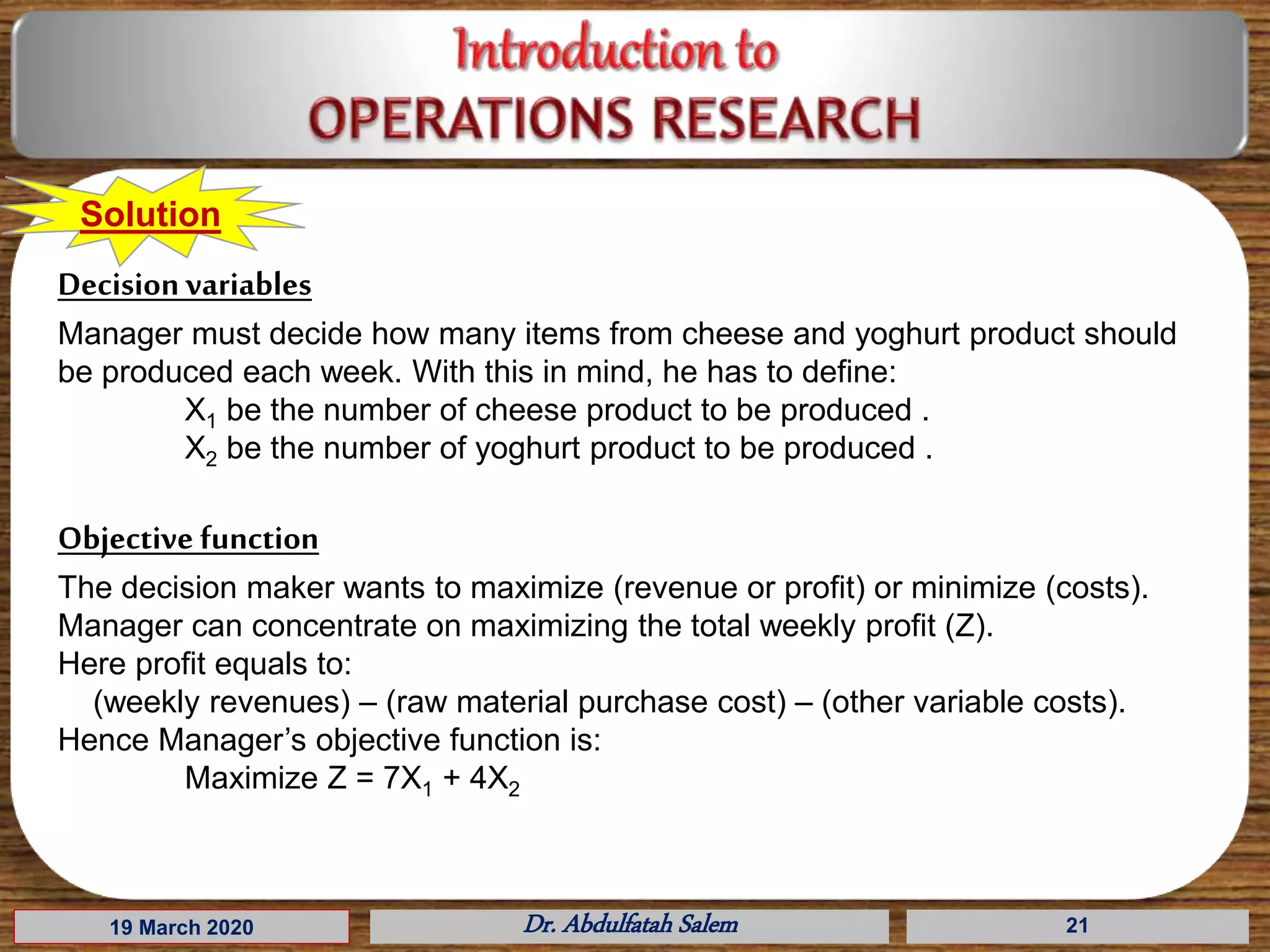 19 March 2020 Dr. Abdulfatah Salem 21
Solution
Decision variables
Manager must decide how many items from cheese and yoghurt product should
be produced each week. With this in mind, he has to define:
X1 be the number of cheese product to be produced .
X2 be the number of yoghurt product to be produced .
Objective function
The decision maker wants to maximize (revenue or profit) or minimize (costs).
Manager can concentrate on maximizing the total weekly profit (Z).
Here profit equals to:
(weekly revenues) – (raw material purchase cost) – (other variable costs).
Hence Manager’s objective function is:
Maximize Z = 7X1 + 4X2
 