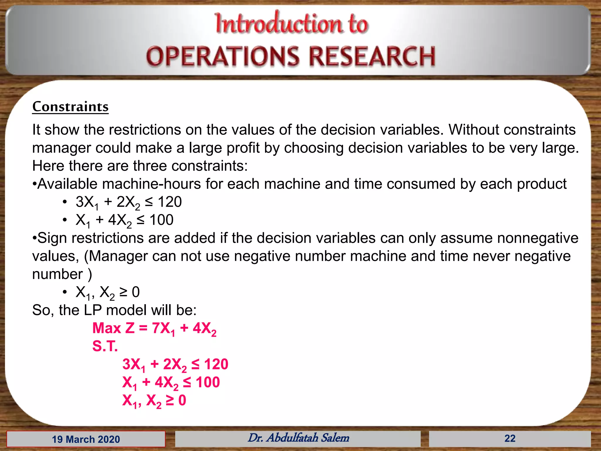 19 March 2020 Dr. Abdulfatah Salem 22
Constraints
It show the restrictions on the values of the decision variables. Without constraints
manager could make a large profit by choosing decision variables to be very large.
Here there are three constraints:
•Available machine-hours for each machine and time consumed by each product
• 3X1 + 2X2 ≤ 120
• X1 + 4X2 ≤ 100
•Sign restrictions are added if the decision variables can only assume nonnegative
values, (Manager can not use negative number machine and time never negative
number )
• X1, X2 ≥ 0
So, the LP model will be:
Max Z = 7X1 + 4X2
S.T.
3X1 + 2X2 ≤ 120
X1 + 4X2 ≤ 100
X1, X2 ≥ 0
 