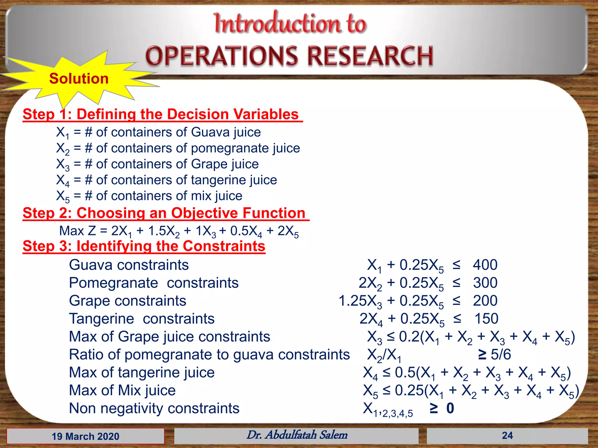 19 March 2020 Dr. Abdulfatah Salem 24
Step 1: Defining the Decision Variables
Step 2: Choosing an Objective Function
Solution
X1 = # of containers of Guava juice
X2 = # of containers of pomegranate juice
X3 = # of containers of Grape juice
X4 = # of containers of tangerine juice
X5 = # of containers of mix juice
Max Z = 2X1 + 1.5X2 + 1X3 + 0.5X4 + 2X5
Guava constraints X1 + 0.25X5 ≤ 400
Pomegranate constraints 2X2 + 0.25X5 ≤ 300
Grape constraints 1.25X3 + 0.25X5 ≤ 200
Tangerine constraints 2X4 + 0.25X5 ≤ 150
Max of Grape juice constraints X3 ≤ 0.2(X1 + X2 + X3 + X4 + X5)
Ratio of pomegranate to guava constraints X2/X1 ≥ 5/6
Max of tangerine juice X4 ≤ 0.5(X1 + X2 + X3 + X4 + X5)
Max of Mix juice X5 ≤ 0.25(X1 + X2 + X3 + X4 + X5)
Non negativity constraints X1,2,3,4,5 ≥ 0
Step 3: Identifying the Constraints
 