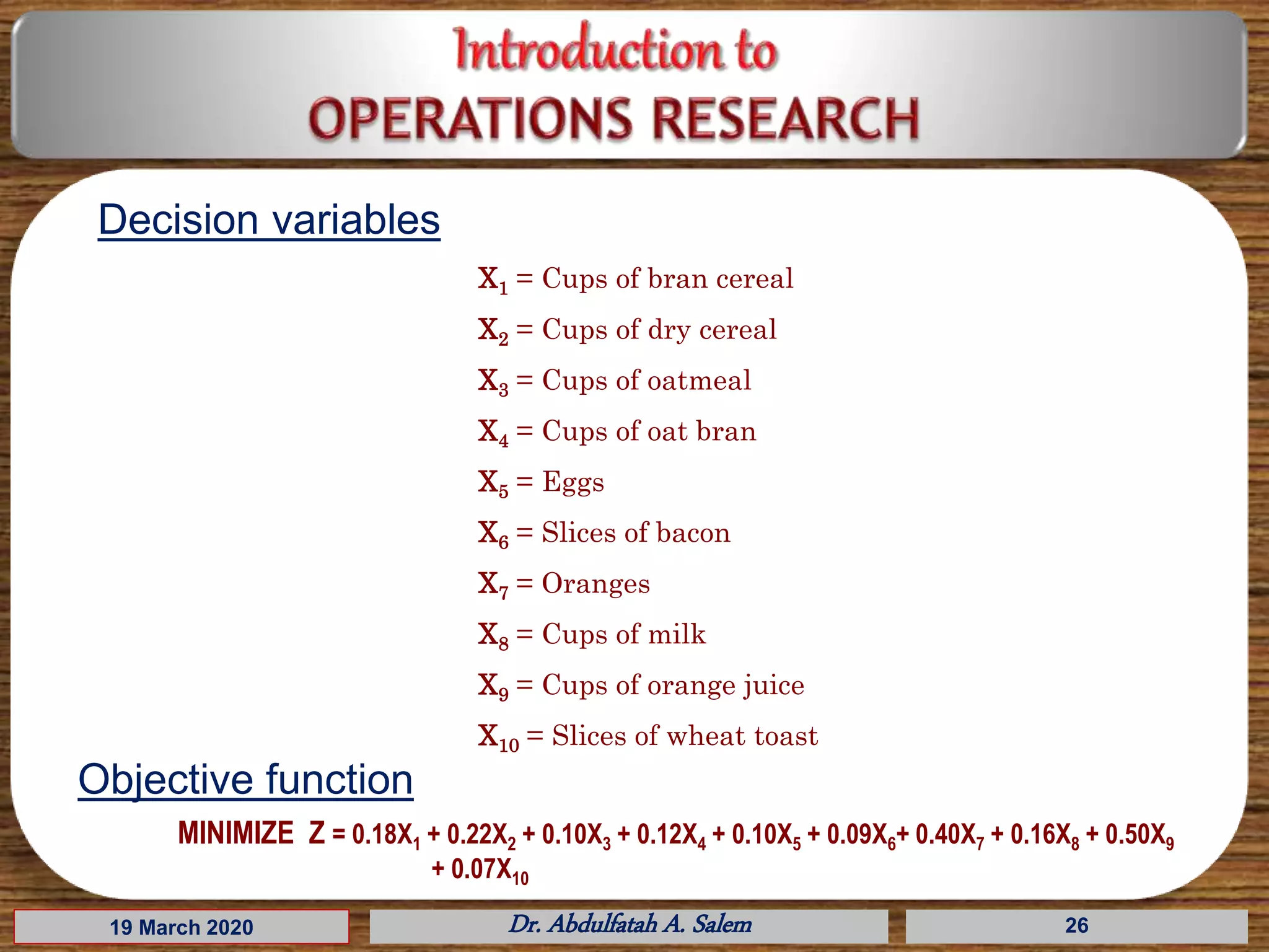 19 March 2020 Dr. Abdulfatah A. Salem 26
Decision variables
X1 = Cups of bran cereal
X2 = Cups of dry cereal
X3 = Cups of oatmeal
X4 = Cups of oat bran
X5 = Eggs
X6 = Slices of bacon
X7 = Oranges
X8 = Cups of milk
X9 = Cups of orange juice
X10 = Slices of wheat toast
Objective function
MINIMIZE Z = 0.18X1 + 0.22X2 + 0.10X3 + 0.12X4 + 0.10X5 + 0.09X6+ 0.40X7 + 0.16X8 + 0.50X9
+ 0.07X10
 