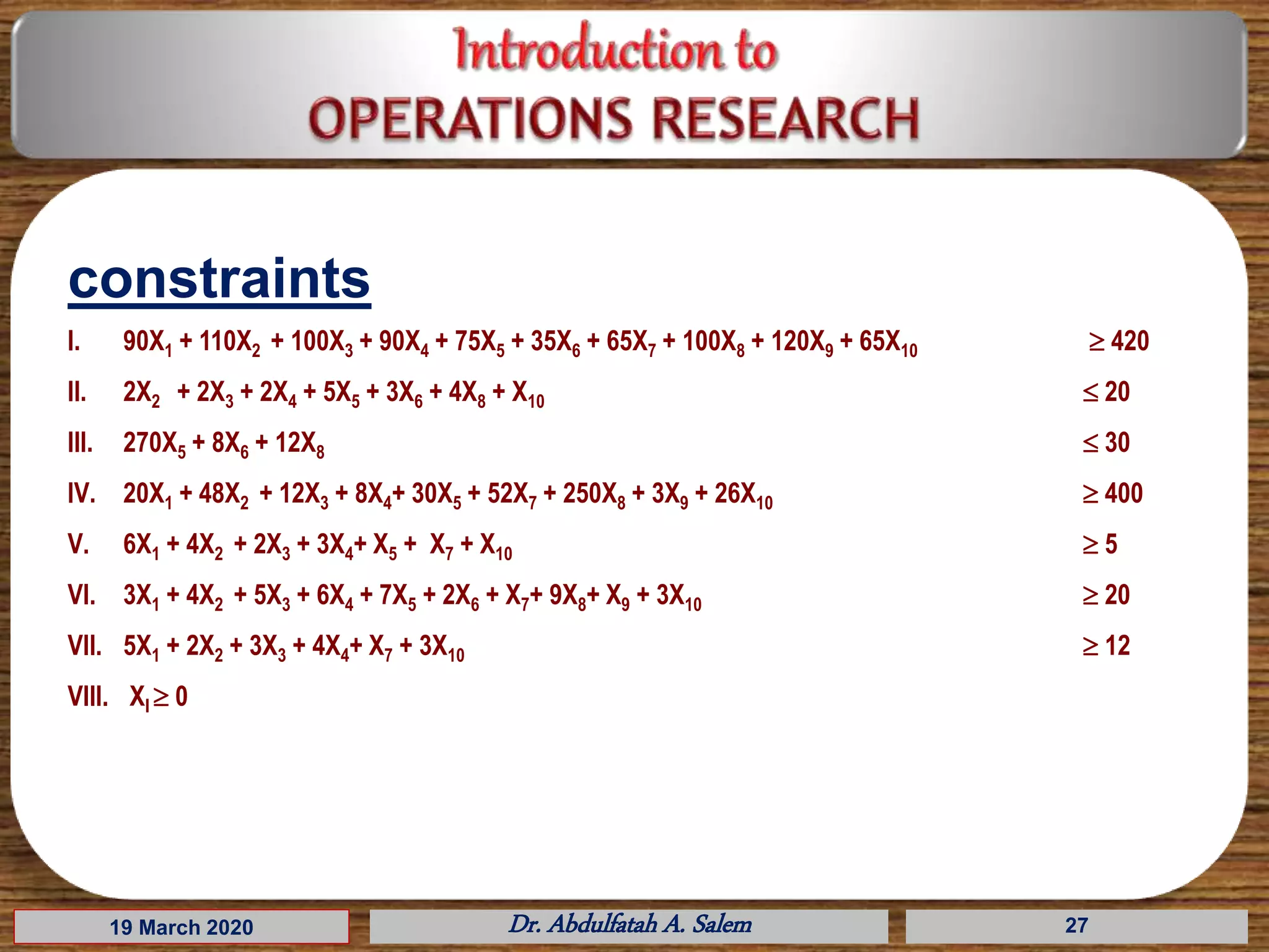 19 March 2020 Dr. Abdulfatah A. Salem 27
I. 90X1 + 110X2 + 100X3 + 90X4 + 75X5 + 35X6 + 65X7 + 100X8 + 120X9 + 65X10  420
II. 2X2 + 2X3 + 2X4 + 5X5 + 3X6 + 4X8 + X10  20
III. 270X5 + 8X6 + 12X8  30
IV. 20X1 + 48X2 + 12X3 + 8X4+ 30X5 + 52X7 + 250X8 + 3X9 + 26X10  400
V. 6X1 + 4X2 + 2X3 + 3X4+ X5 + X7 + X10  5
VI. 3X1 + 4X2 + 5X3 + 6X4 + 7X5 + 2X6 + X7+ 9X8+ X9 + 3X10  20
VII. 5X1 + 2X2 + 3X3 + 4X4+ X7 + 3X10  12
VIII. XI  0
constraints
 