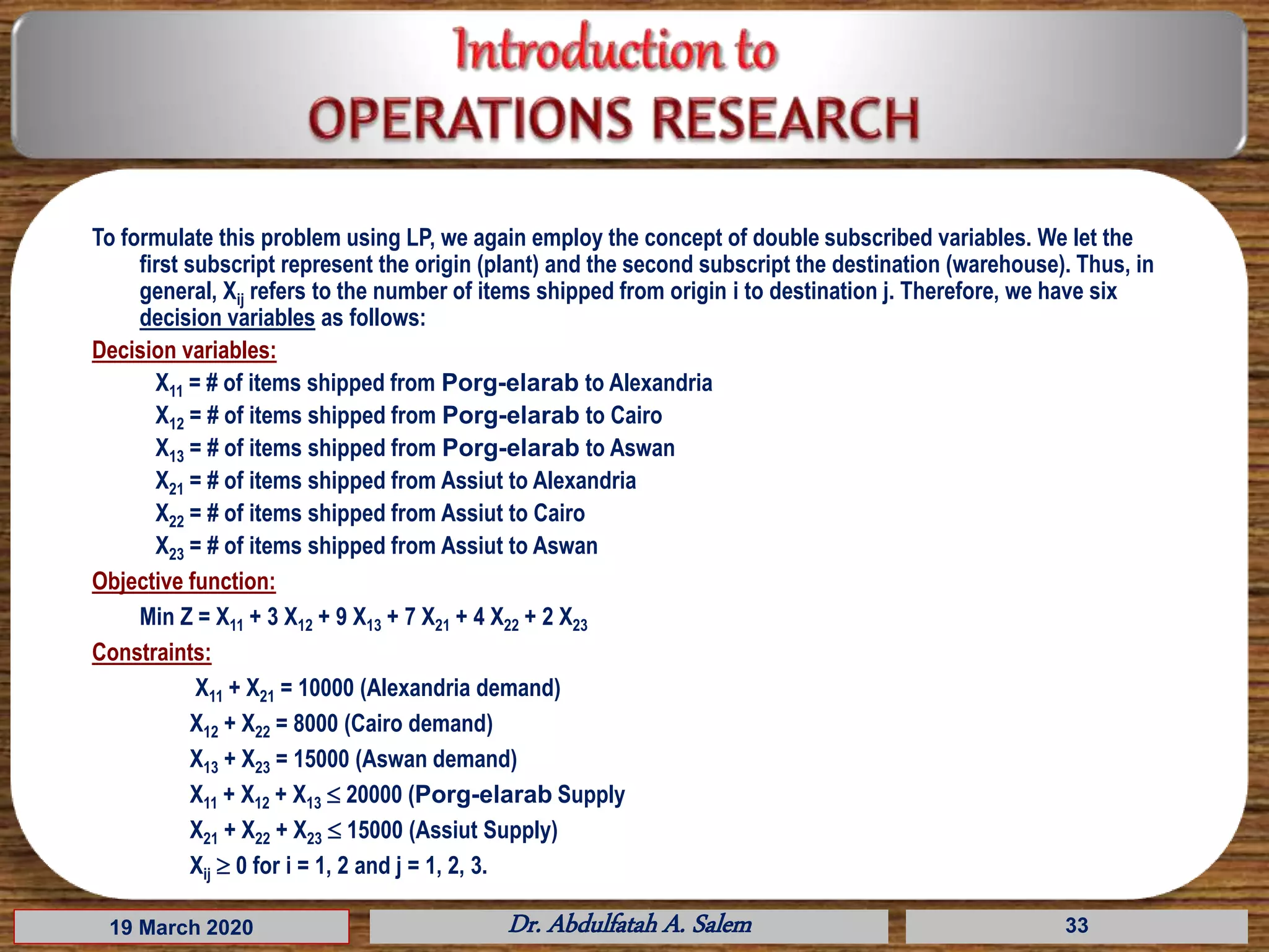 To formulate this problem using LP, we again employ the concept of double subscribed variables. We let the
first subscript represent the origin (plant) and the second subscript the destination (warehouse). Thus, in
general, Xij refers to the number of items shipped from origin i to destination j. Therefore, we have six
decision variables as follows:
Decision variables:
X11 = # of items shipped from Porg-elarab to Alexandria
X12 = # of items shipped from Porg-elarab to Cairo
X13 = # of items shipped from Porg-elarab to Aswan
X21 = # of items shipped from Assiut to Alexandria
X22 = # of items shipped from Assiut to Cairo
X23 = # of items shipped from Assiut to Aswan
Objective function:
Min Z = X11 + 3 X12 + 9 X13 + 7 X21 + 4 X22 + 2 X23
Constraints:
X11 + X21 = 10000 (Alexandria demand)
X12 + X22 = 8000 (Cairo demand)
X13 + X23 = 15000 (Aswan demand)
X11 + X12 + X13  20000 (Porg-elarab Supply
X21 + X22 + X23  15000 (Assiut Supply)
Xij  0 for i = 1, 2 and j = 1, 2, 3.
19 March 2020 Dr. Abdulfatah A. Salem 33
 