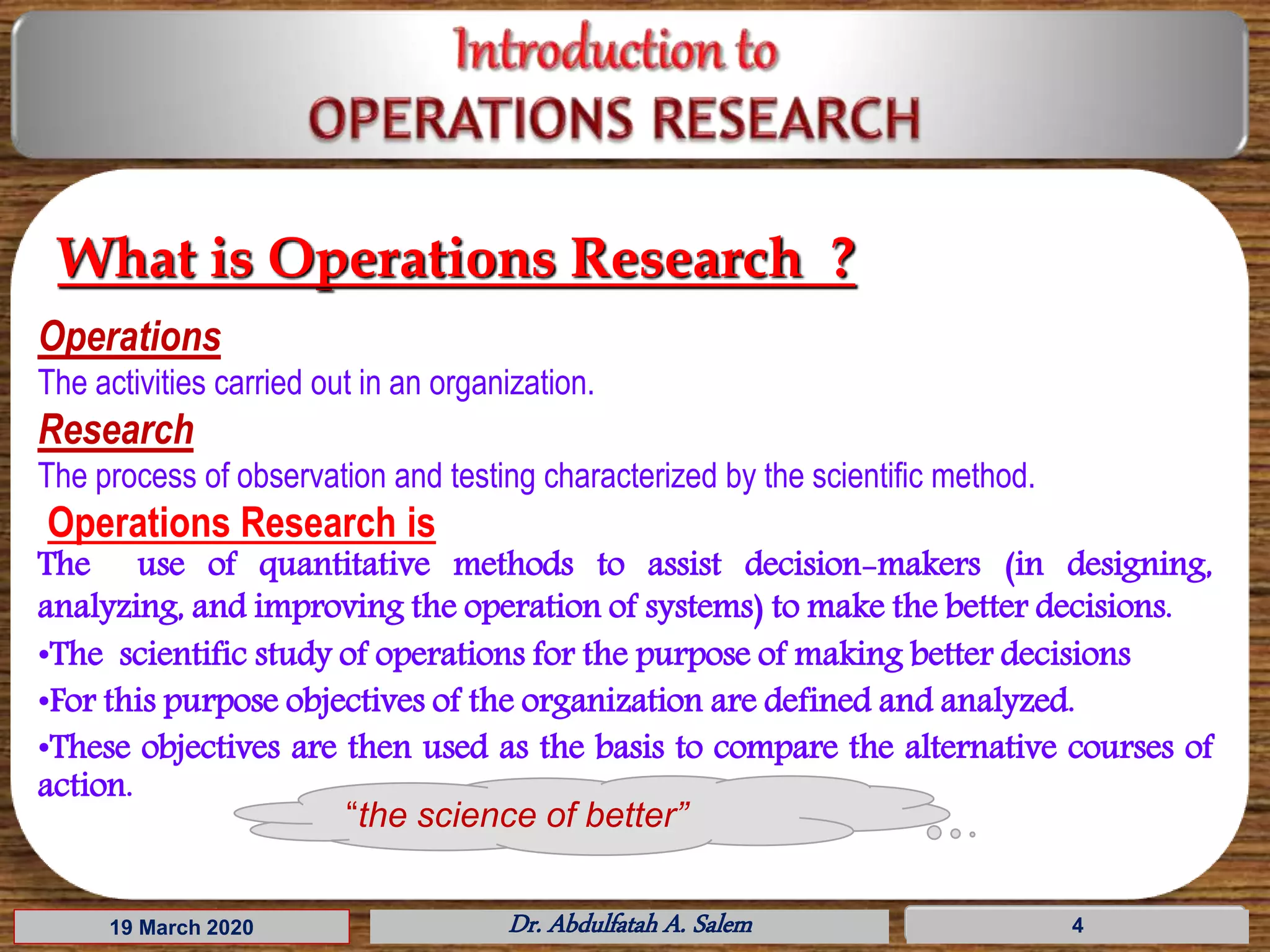 19 March 2020 Dr. Abdulfatah A. Salem 4
What is Operations Research ?
Operations
The activities carried out in an organization.
Research
The process of observation and testing characterized by the scientific method.
Operations Research is
The use of quantitative methods to assist decision-makers (in designing,
analyzing, and improving the operation of systems) to make the better decisions.
•The scientific study of operations for the purpose of making better decisions
•For this purpose objectives of the organization are defined and analyzed.
•These objectives are then used as the basis to compare the alternative courses of
action.
“the science of better”
 