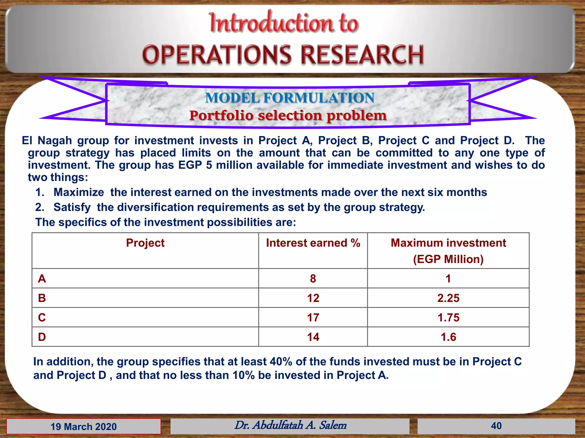 19 March 2020 Dr. Abdulfatah A. Salem 40
El Nagah group for investment invests in Project A, Project B, Project C and Project D. The
group strategy has placed limits on the amount that can be committed to any one type of
investment. The group has EGP 5 million available for immediate investment and wishes to do
two things:
1. Maximize the interest earned on the investments made over the next six months
2. Satisfy the diversification requirements as set by the group strategy.
The specifics of the investment possibilities are:
Project Interest earned % Maximum investment
(EGP Million)
A 8 1
B 12 2.25
C 17 1.75
D 14 1.6
In addition, the group specifies that at least 40% of the funds invested must be in Project C
and Project D , and that no less than 10% be invested in Project A.
MODEL FORMULATION
Portfolio selection problem
 