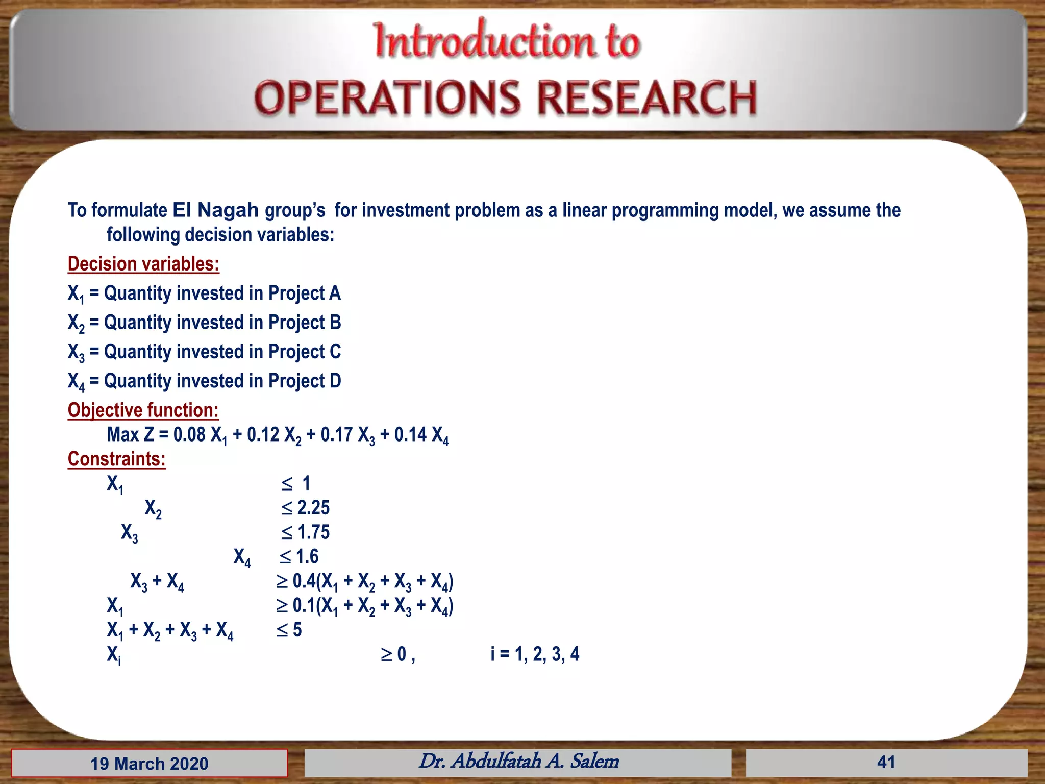 To formulate El Nagah group’s for investment problem as a linear programming model, we assume the
following decision variables:
Decision variables:
X1 = Quantity invested in Project A
X2 = Quantity invested in Project B
X3 = Quantity invested in Project C
X4 = Quantity invested in Project D
Objective function:
Max Z = 0.08 X1 + 0.12 X2 + 0.17 X3 + 0.14 X4
Constraints:
X1  1
X2  2.25
X3  1.75
X4  1.6
X3 + X4  0.4(X1 + X2 + X3 + X4)
X1  0.1(X1 + X2 + X3 + X4)
X1 + X2 + X3 + X4  5
Xi  0 , i = 1, 2, 3, 4
19 March 2020 Dr. Abdulfatah A. Salem 41
 