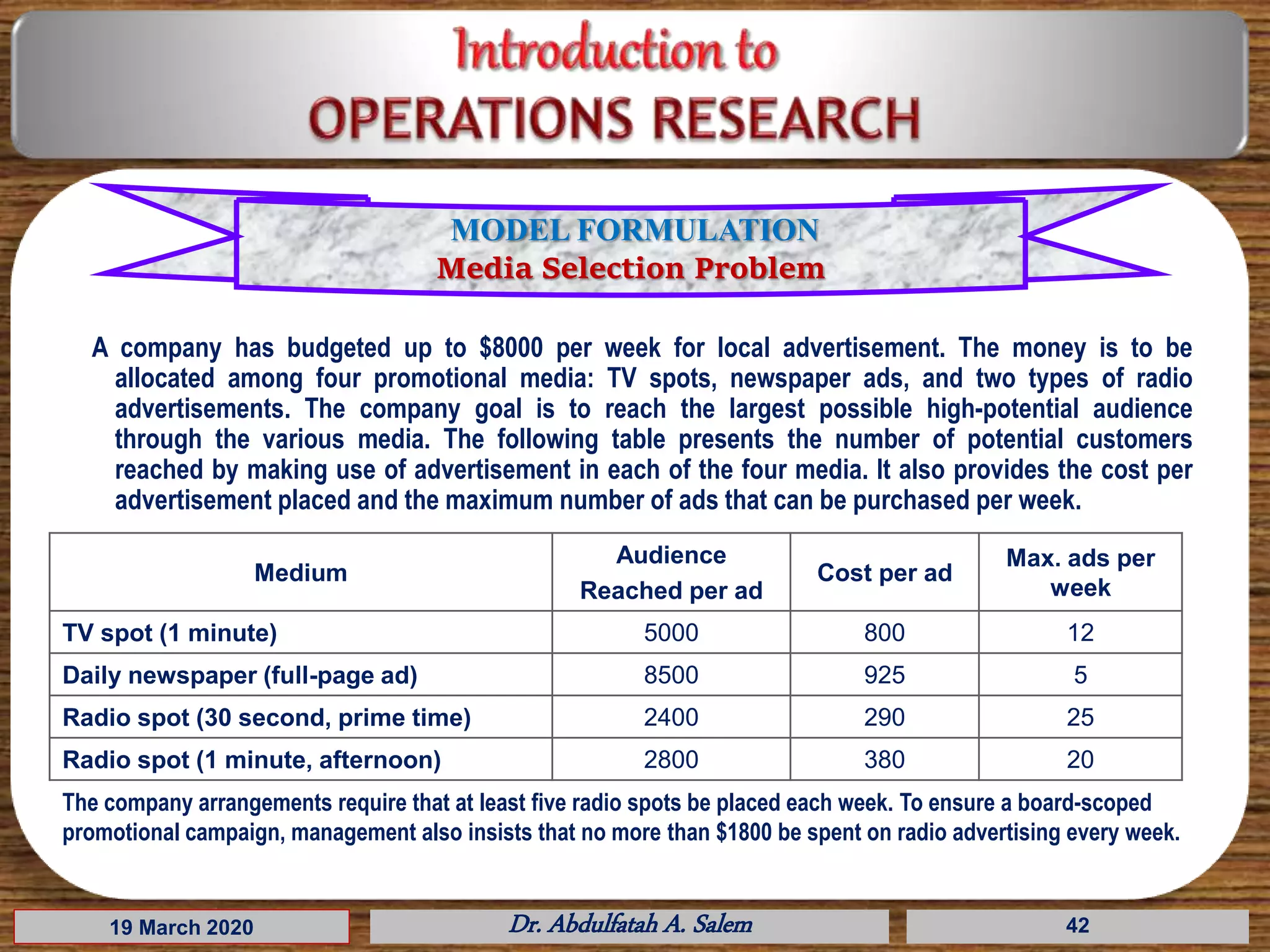 A company has budgeted up to $8000 per week for local advertisement. The money is to be
allocated among four promotional media: TV spots, newspaper ads, and two types of radio
advertisements. The company goal is to reach the largest possible high-potential audience
through the various media. The following table presents the number of potential customers
reached by making use of advertisement in each of the four media. It also provides the cost per
advertisement placed and the maximum number of ads that can be purchased per week.
19 March 2020 Dr. Abdulfatah A. Salem
Medium
Audience
Reached per ad
Cost per ad
Max. ads per
week
TV spot (1 minute) 5000 800 12
Daily newspaper (full-page ad) 8500 925 5
Radio spot (30 second, prime time) 2400 290 25
Radio spot (1 minute, afternoon) 2800 380 20
The company arrangements require that at least five radio spots be placed each week. To ensure a board-scoped
promotional campaign, management also insists that no more than $1800 be spent on radio advertising every week.
42
MODEL FORMULATION
Media Selection Problem
 