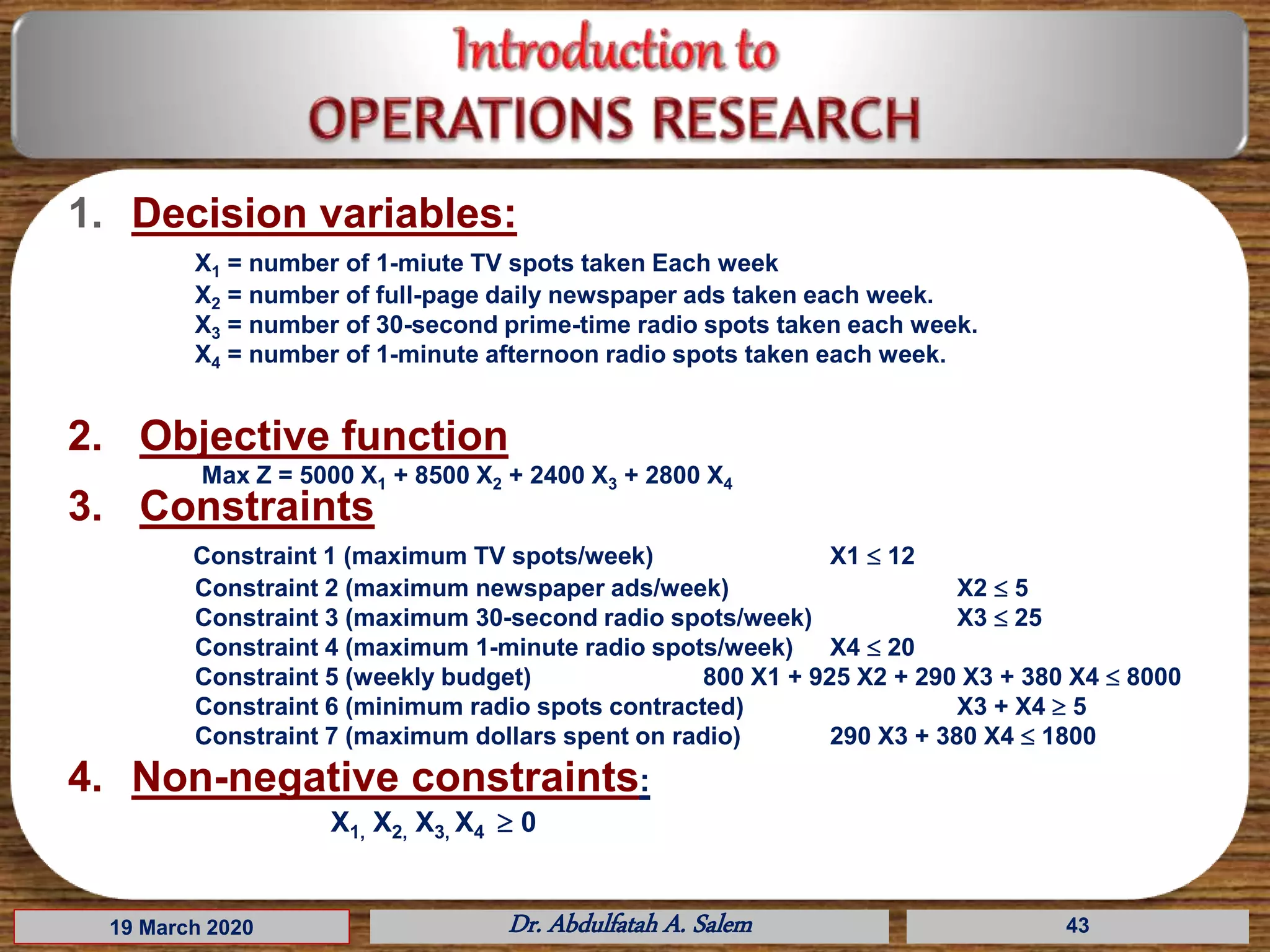 19 March 2020 Dr. Abdulfatah A. Salem
1. Decision variables:
X1 = number of 1-miute TV spots taken Each week
X2 = number of full-page daily newspaper ads taken each week.
X3 = number of 30-second prime-time radio spots taken each week.
X4 = number of 1-minute afternoon radio spots taken each week.
2. Objective function
Max Z = 5000 X1 + 8500 X2 + 2400 X3 + 2800 X4
3. Constraints
Constraint 1 (maximum TV spots/week) X1  12
Constraint 2 (maximum newspaper ads/week) X2  5
Constraint 3 (maximum 30-second radio spots/week) X3  25
Constraint 4 (maximum 1-minute radio spots/week) X4  20
Constraint 5 (weekly budget) 800 X1 + 925 X2 + 290 X3 + 380 X4  8000
Constraint 6 (minimum radio spots contracted) X3 + X4  5
Constraint 7 (maximum dollars spent on radio) 290 X3 + 380 X4  1800
4. Non-negative constraints:
X1, X2, X3, X4  0
43
 
