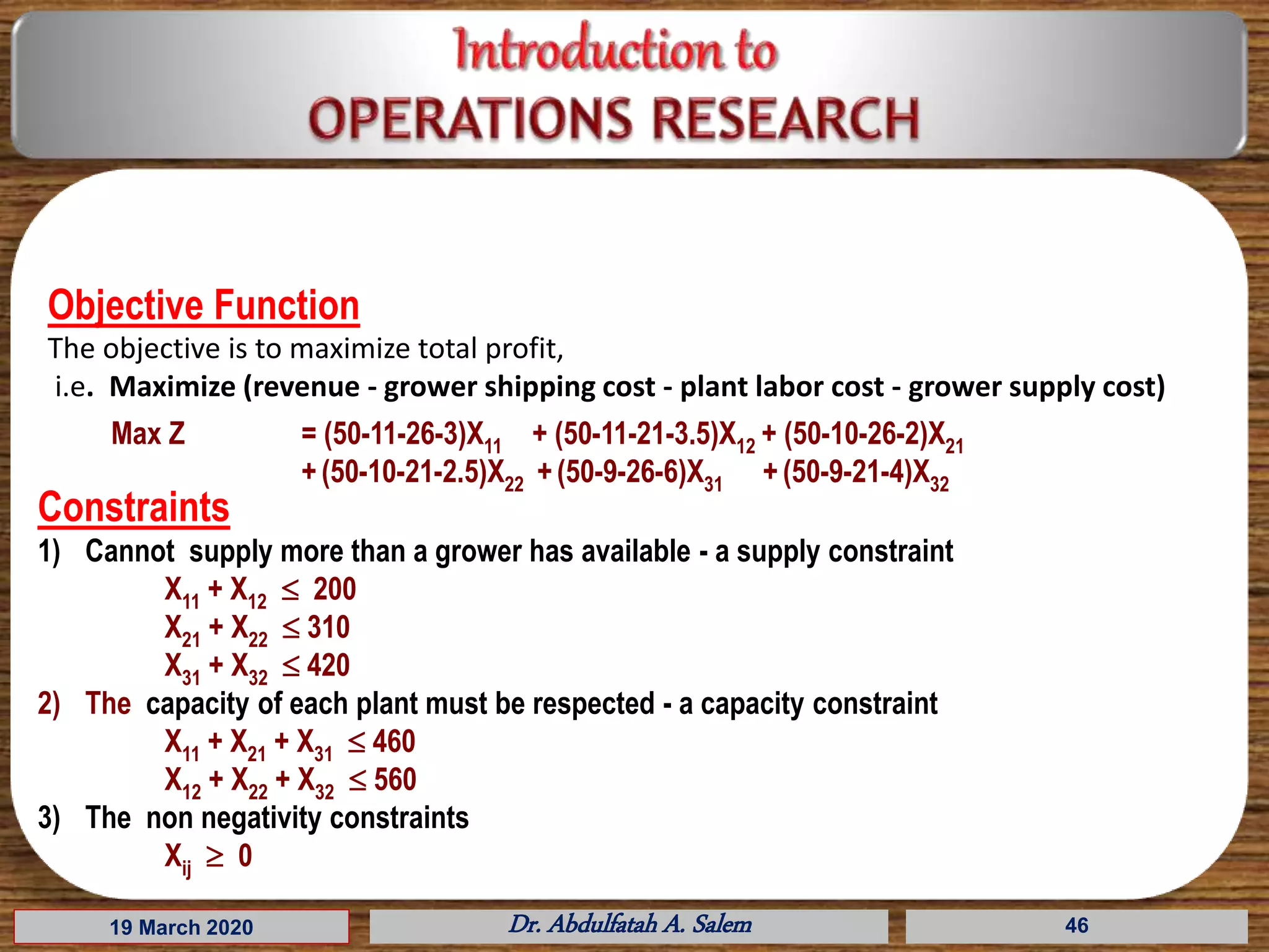 19 March 2020 Dr. Abdulfatah A. Salem 46
Objective Function
The objective is to maximize total profit,
i.e. Maximize (revenue - grower shipping cost - plant labor cost - grower supply cost)
Max Z = (50-11-26-3)X11 + (50-11-21-3.5)X12 + (50-10-26-2)X21
+ (50-10-21-2.5)X22 +(50-9-26-6)X31 + (50-9-21-4)X32
Constraints
1) Cannot supply more than a grower has available - a supply constraint
X11 + X12  200
X21 + X22  310
X31 + X32  420
2) The capacity of each plant must be respected - a capacity constraint
X11 + X21 + X31  460
X12 + X22 + X32  560
3) The non negativity constraints
Xij  0
 