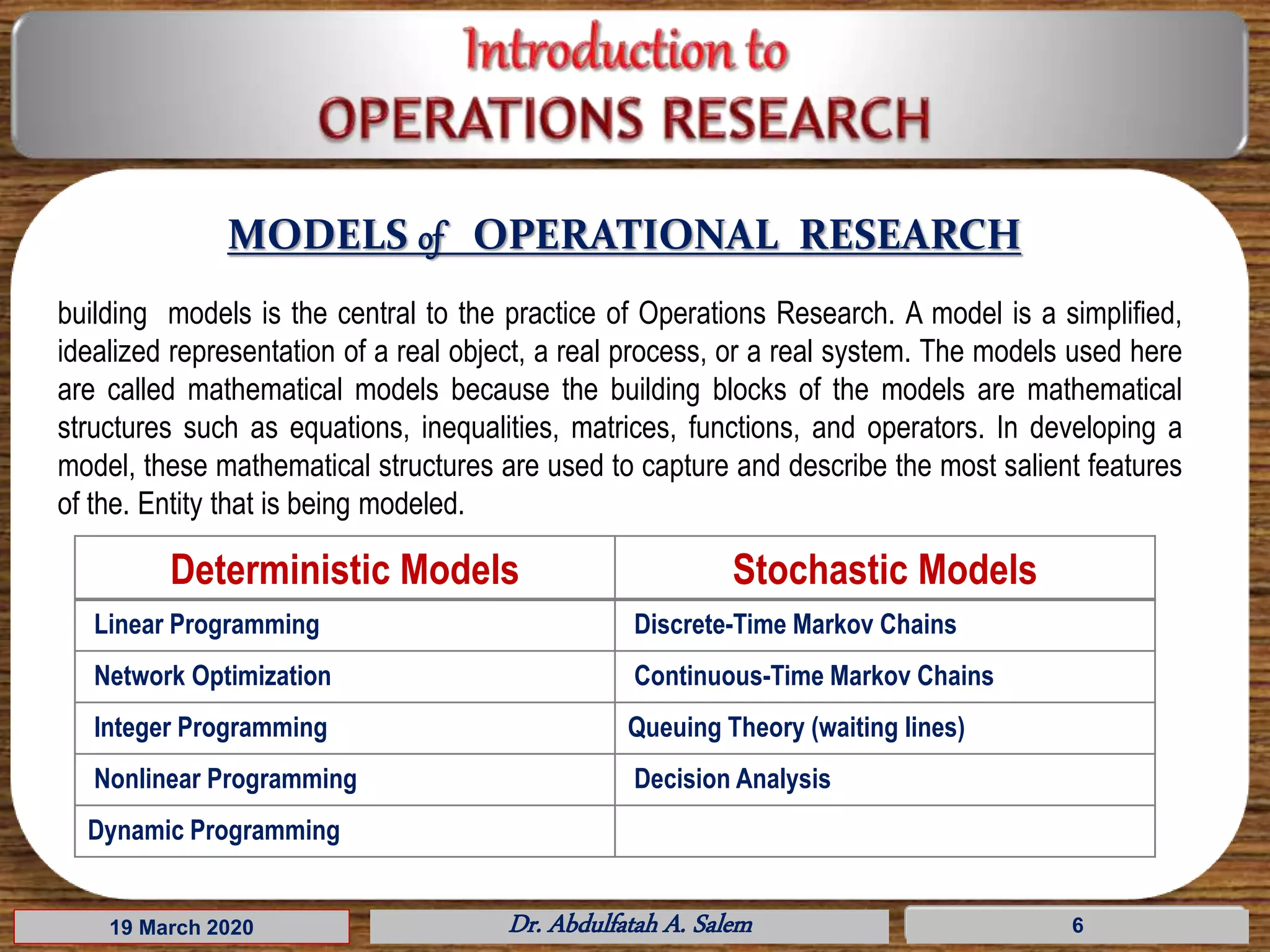 19 March 2020 Dr. Abdulfatah A. Salem 6
MODELS of OPERATIONAL RESEARCH
building models is the central to the practice of Operations Research. A model is a simplified,
idealized representation of a real object, a real process, or a real system. The models used here
are called mathematical models because the building blocks of the models are mathematical
structures such as equations, inequalities, matrices, functions, and operators. In developing a
model, these mathematical structures are used to capture and describe the most salient features
of the. Entity that is being modeled.
Deterministic Models Stochastic Models
Linear Programming Discrete-Time Markov Chains
Network Optimization Continuous-Time Markov Chains
Integer Programming Queuing Theory (waiting lines)
Nonlinear Programming Decision Analysis
Dynamic Programming
 
