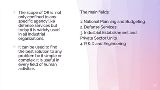  The scope of OR is not
only confined to any
specific agency like
defense services but
today it is widely used
in all industrial
organizations.
 It can be used to find
the best solution to any
problem be it simple or
complex. It is useful in
every field of human
activities.
13
The main fields:
1. National Planning and Budgeting
2. Defense Services
3. Industrial Establishment and
Private Sector Units
4. R & D and Engineering
 