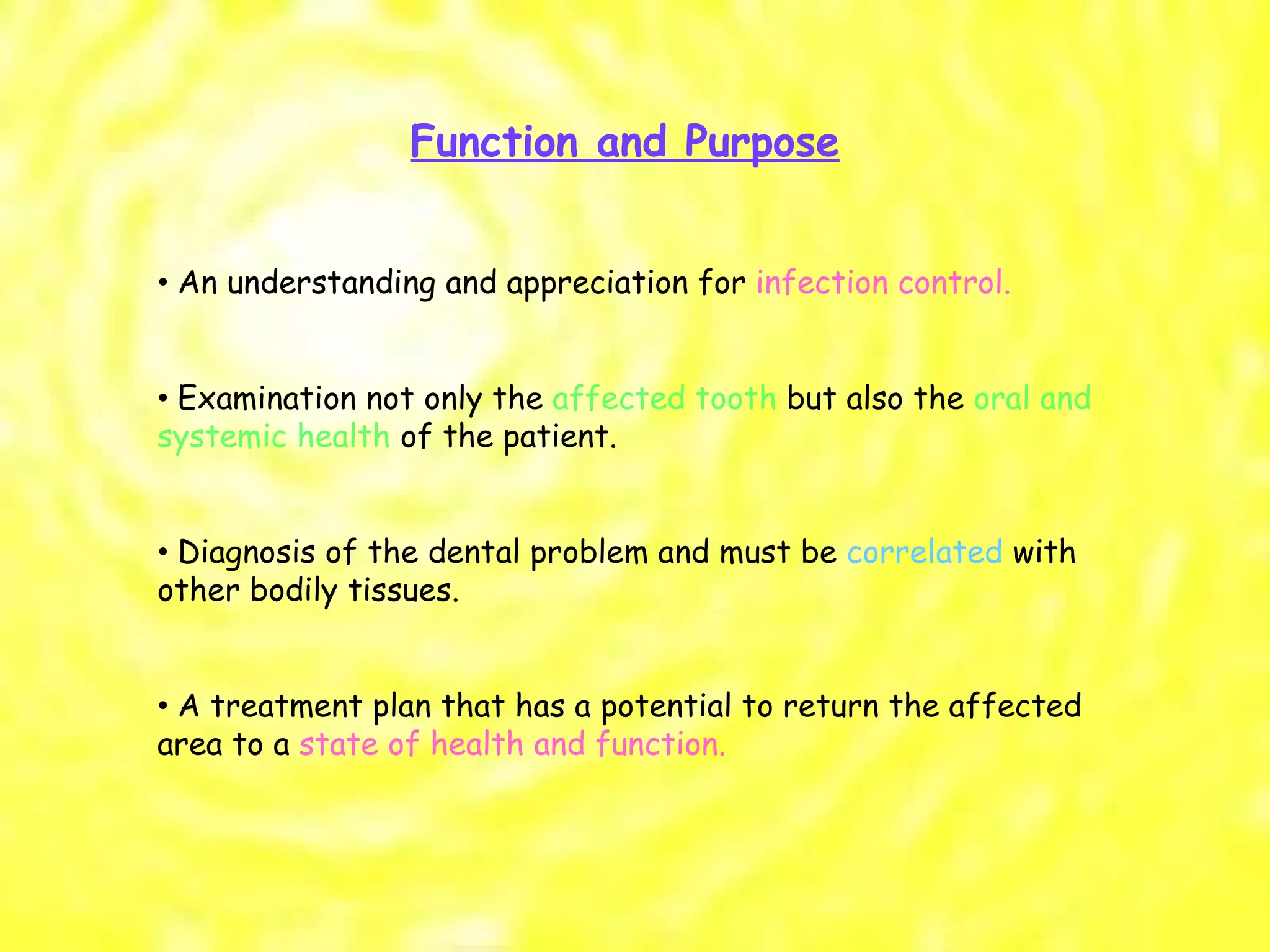 Function and Purpose •  An understanding and appreciation for  infection control. •  Examination not only the  affected tooth  but also the  oral and systemic health  of the patient. •  Diagnosis of the dental problem and must be  correlated  with other bodily tissues. •  A treatment plan that has a potential to return the affected area to a  state of health and function. 