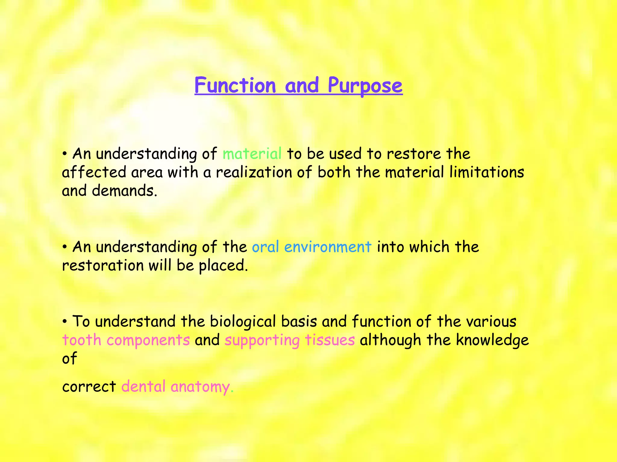 Function and Purpose •  An understanding of  material  to be used to restore the affected area with a realization of both the material limitations and demands. •  An understanding of the  oral environment  into which the restoration will be placed. •  To understand the biological basis and function of the various  tooth components  and  supporting tissues  although the knowledge of correct  dental anatomy . 