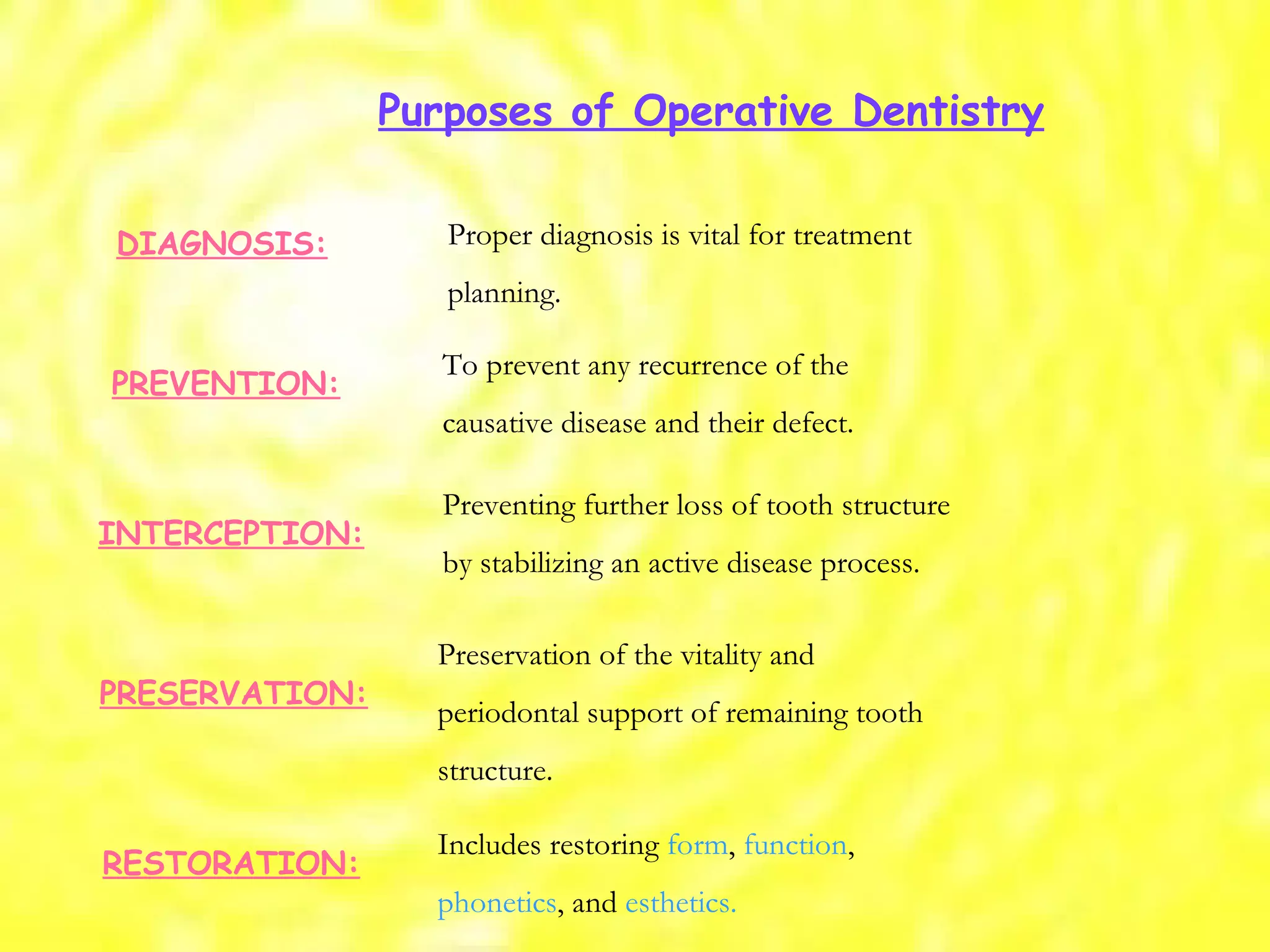 Proper diagnosis is vital for treatment planning. DIAGNOSIS: PREVENTION: To prevent any recurrence of the causative disease and their defect. INTERCEPTION: Preventing further loss of tooth structure by stabilizing an active disease process. PRESERVATION: Preservation of the vitality and periodontal support of remaining tooth structure. RESTORATION: Includes restoring  form ,  function , phonetics , and  esthetics. Purposes of Operative Dentistry 