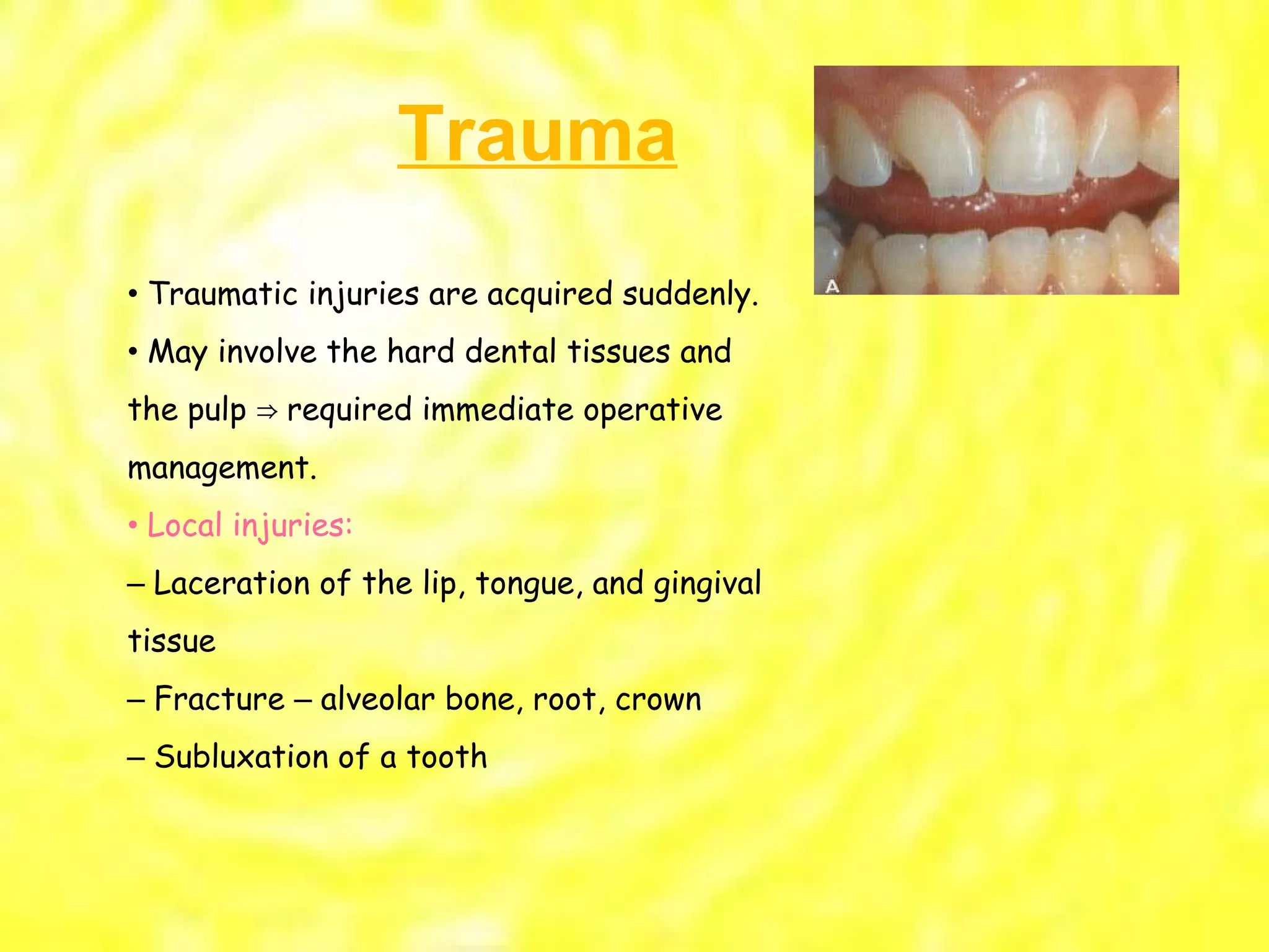 •  Traumatic injuries are acquired suddenly. •  May involve the hard dental tissues and the pulp  ⇒ required immediate operative management. •  Local injuries: –  Laceration of the lip, tongue, and gingival tissue –  Fracture  –  alveolar bone, root, crown –  Subluxation of a tooth Trauma 