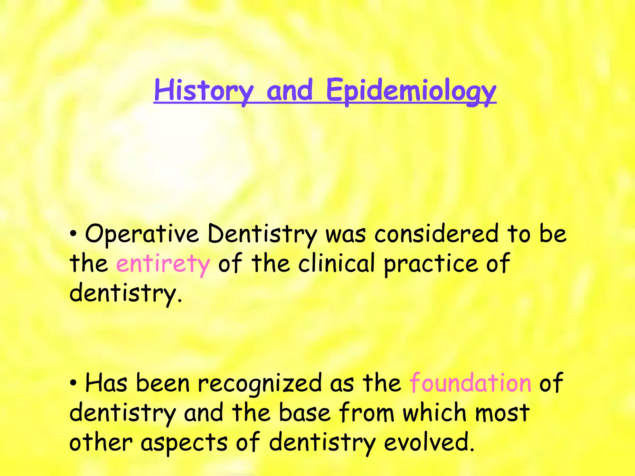 History and Epidemiology •  Operative Dentistry was considered to be the  entirety  of the clinical practice of dentistry. •  Has been recognized as the  foundation  of dentistry and the base from which most other aspects of dentistry evolved. 