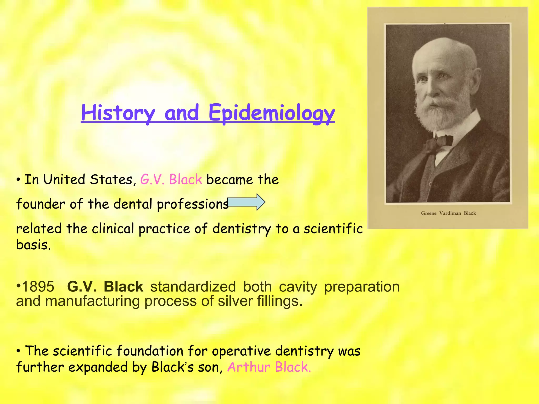 History and Epidemiology •  In United States,  G.V. Black  became the founder of the dental professions  related the clinical practice of dentistry to a scientific basis. 1895    G.V. Black  standardized both cavity preparation and manufacturing process of silver fillings.  •  The scientific foundation for operative dentistry was further expanded by Black ’ s son,  Arthur Black. 