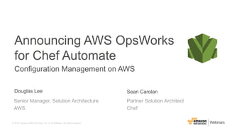 ©  2016,  Amazon  Web  Services,  Inc.  or  its  Affiliates.  All  rights  reserved.
Douglas  Lee
Partner  Solution  Architect
Chef
Announcing  AWS  OpsWorks  
for  Chef  Automate
Configuration  Management  on  AWS
Sean  Carolan
Senior  Manager,  Solution  Architecture
AWS
 