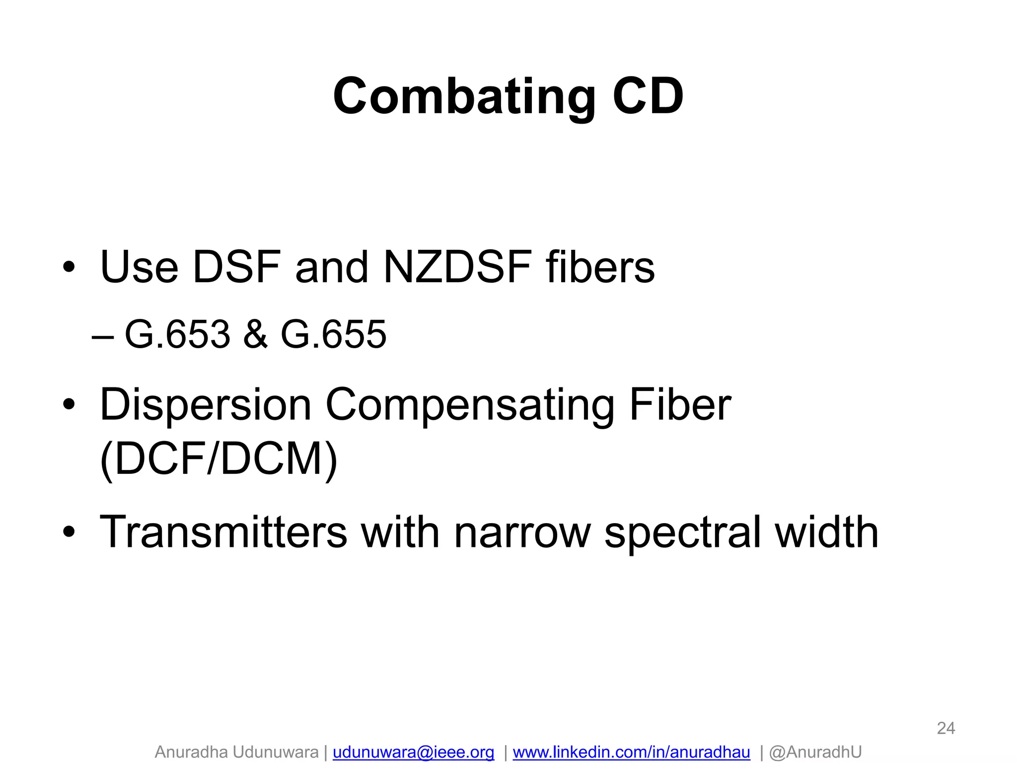Anuradha Udunuwara | udunuwara@ieee.org | www.linkedin.com/in/anuradhau | @AnuradhU
Combating CD
• Use DSF and NZDSF fibers
– G.653 & G.655
• Dispersion Compensating Fiber
(DCF/DCM)
• Transmitters with narrow spectral width
24
 