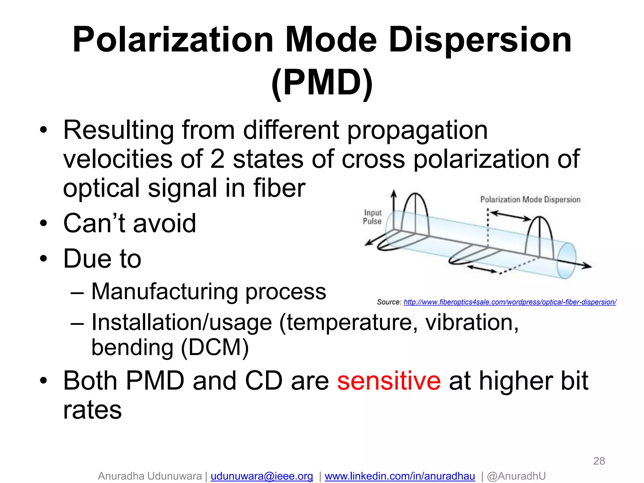 Anuradha Udunuwara | udunuwara@ieee.org | www.linkedin.com/in/anuradhau | @AnuradhU
Polarization Mode Dispersion
(PMD)
• Resulting from different propagation
velocities of 2 states of cross polarization of
optical signal in fiber
• Can’t avoid
• Due to
– Manufacturing process
– Installation/usage (temperature, vibration,
bending (DCM)
• Both PMD and CD are sensitive at higher bit
rates
Source: http://www.fiberoptics4sale.com/wordpress/optical-fiber-dispersion/
28
 