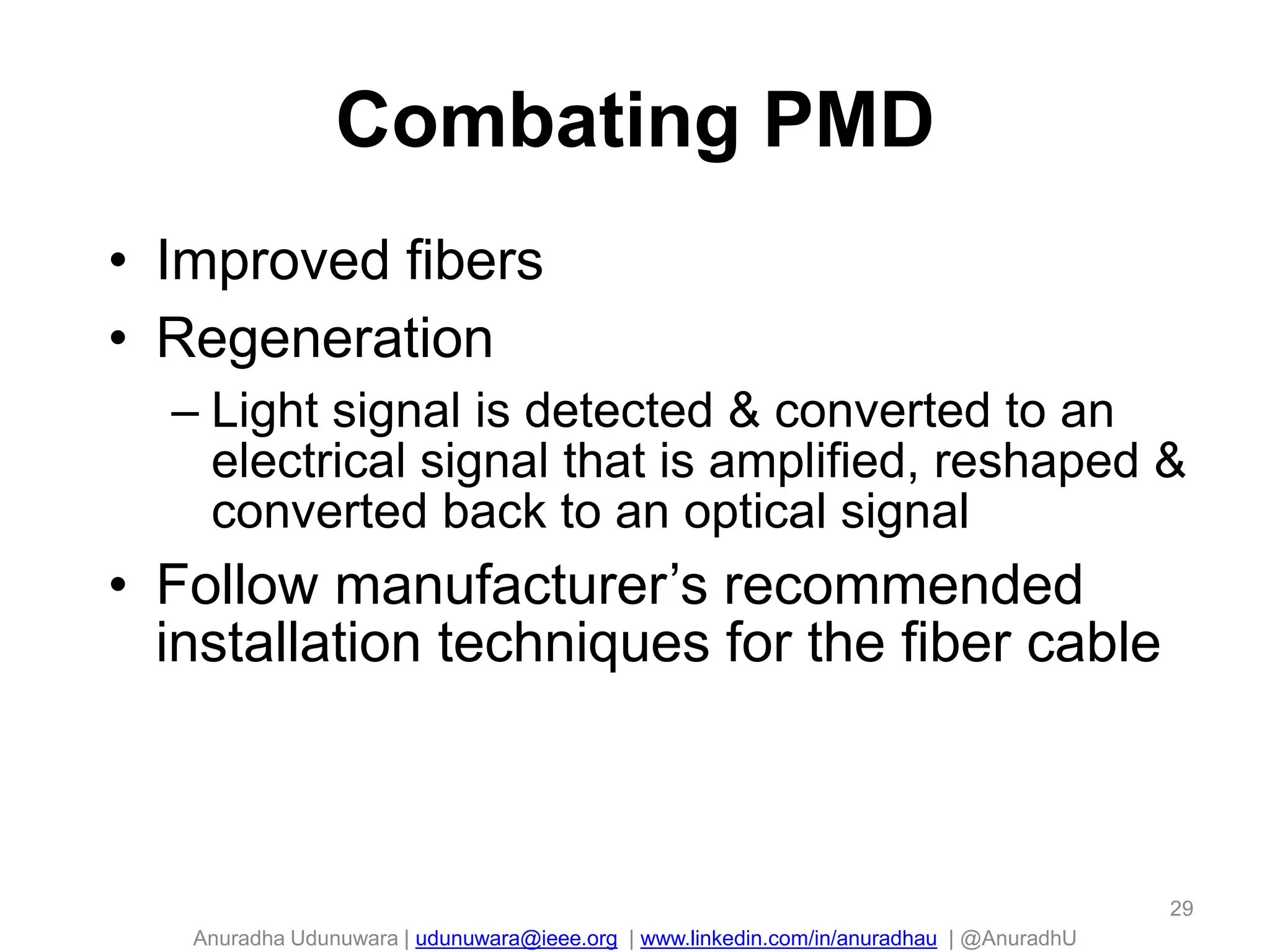 Anuradha Udunuwara | udunuwara@ieee.org | www.linkedin.com/in/anuradhau | @AnuradhU
Combating PMD
• Improved fibers
• Regeneration
– Light signal is detected & converted to an
electrical signal that is amplified, reshaped &
converted back to an optical signal
• Follow manufacturer’s recommended
installation techniques for the fiber cable
29
 