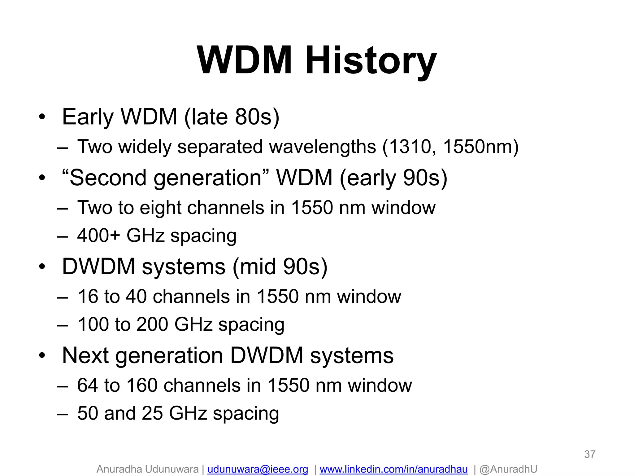 Anuradha Udunuwara | udunuwara@ieee.org | www.linkedin.com/in/anuradhau | @AnuradhU
WDM History
• Early WDM (late 80s)
– Two widely separated wavelengths (1310, 1550nm)
• “Second generation” WDM (early 90s)
– Two to eight channels in 1550 nm window
– 400+ GHz spacing
• DWDM systems (mid 90s)
– 16 to 40 channels in 1550 nm window
– 100 to 200 GHz spacing
• Next generation DWDM systems
– 64 to 160 channels in 1550 nm window
– 50 and 25 GHz spacing
37
 