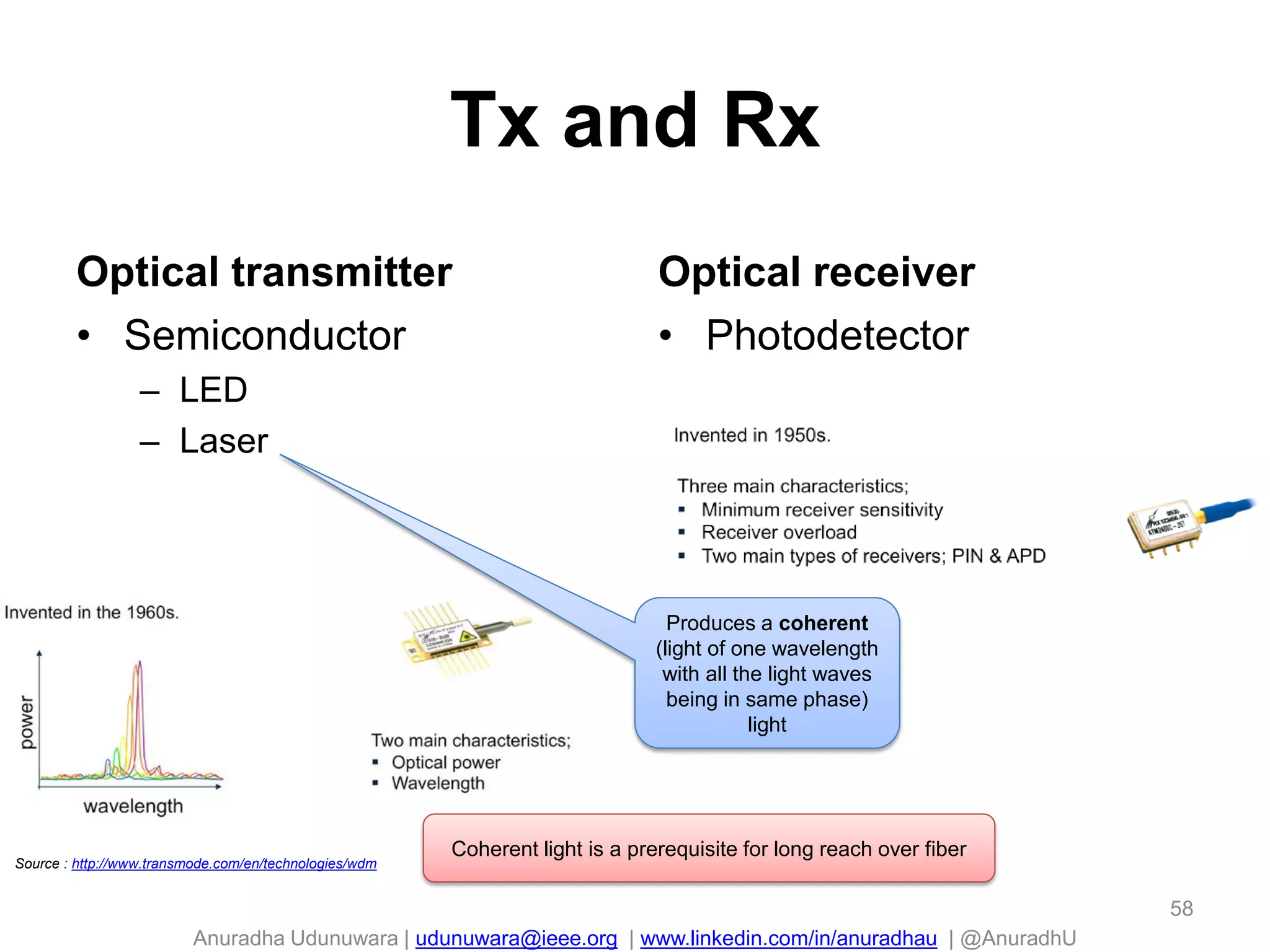 Anuradha Udunuwara | udunuwara@ieee.org | www.linkedin.com/in/anuradhau | @AnuradhU
Tx and Rx
Optical transmitter
• Semiconductor
– LED
– Laser
Optical receiver
• Photodetector
58
Source : http://www.transmode.com/en/technologies/wdm
Produces a coherent
(light of one wavelength
with all the light waves
being in same phase)
light
Coherent light is a prerequisite for long reach over fiber
 