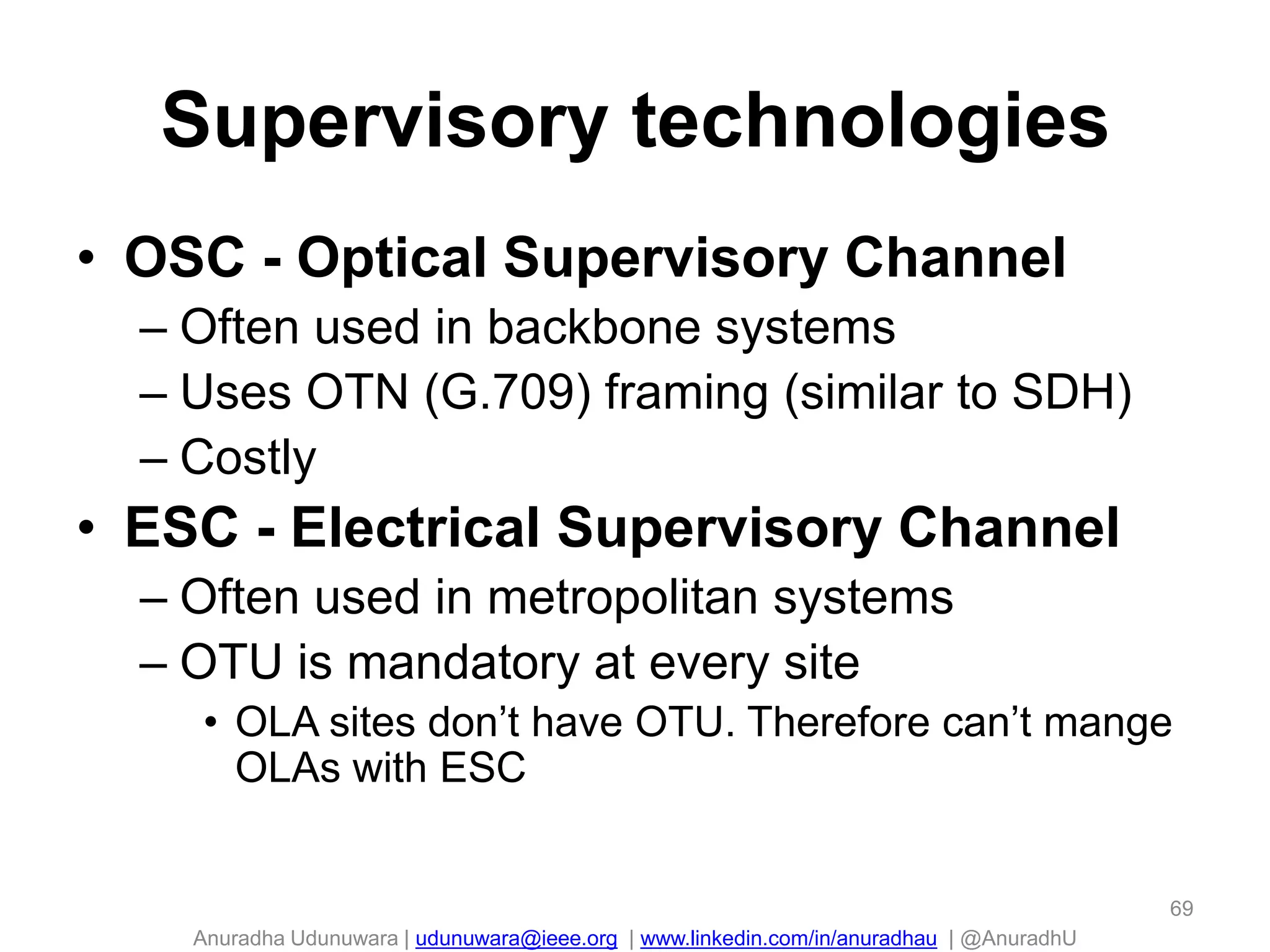 Anuradha Udunuwara | udunuwara@ieee.org | www.linkedin.com/in/anuradhau | @AnuradhU
Supervisory technologies
• OSC - Optical Supervisory Channel
– Often used in backbone systems
– Uses OTN (G.709) framing (similar to SDH)
– Costly
• ESC - Electrical Supervisory Channel
– Often used in metropolitan systems
– OTU is mandatory at every site
• OLA sites don’t have OTU. Therefore can’t mange
OLAs with ESC
69
 