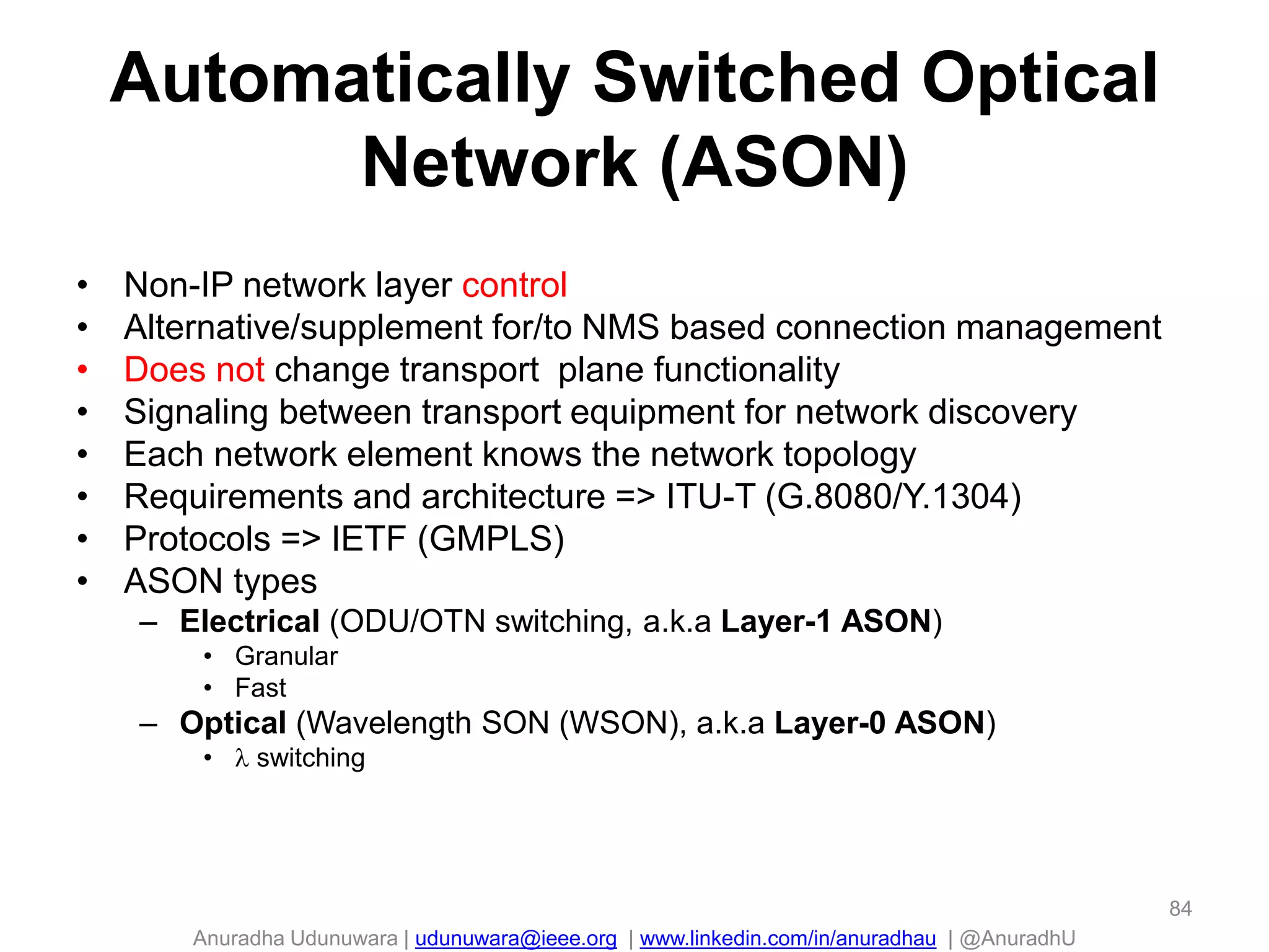 Anuradha Udunuwara | udunuwara@ieee.org | www.linkedin.com/in/anuradhau | @AnuradhU
Automatically Switched Optical
Network (ASON)
• Non-IP network layer control
• Alternative/supplement for/to NMS based connection management
• Does not change transport plane functionality
• Signaling between transport equipment for network discovery
• Each network element knows the network topology
• Requirements and architecture => ITU-T (G.8080/Y.1304)
• Protocols => IETF (GMPLS)
• ASON types
– Electrical (ODU/OTN switching, a.k.a Layer-1 ASON)
• Granular
• Fast
– Optical (Wavelength SON (WSON), a.k.a Layer-0 ASON)
•  switching
84
 