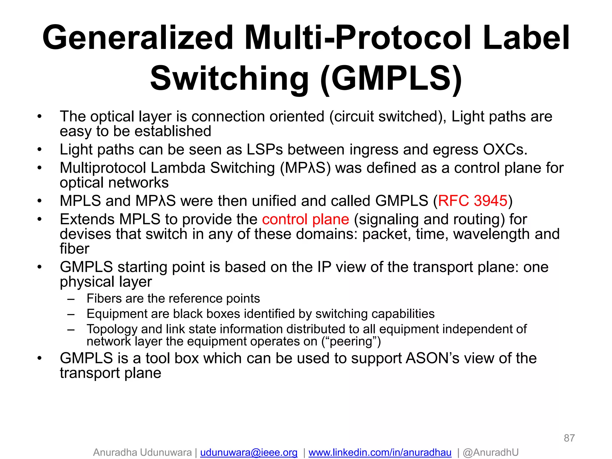 Anuradha Udunuwara | udunuwara@ieee.org | www.linkedin.com/in/anuradhau | @AnuradhU
Generalized Multi-Protocol Label
Switching (GMPLS)
• The optical layer is connection oriented (circuit switched), Light paths are
easy to be established
• Light paths can be seen as LSPs between ingress and egress OXCs.
• Multiprotocol Lambda Switching (MPλS) was defined as a control plane for
optical networks
• MPLS and MPλS were then unified and called GMPLS (RFC 3945)
• Extends MPLS to provide the control plane (signaling and routing) for
devises that switch in any of these domains: packet, time, wavelength and
fiber
• GMPLS starting point is based on the IP view of the transport plane: one
physical layer
– Fibers are the reference points
– Equipment are black boxes identified by switching capabilities
– Topology and link state information distributed to all equipment independent of
network layer the equipment operates on (“peering”)
• GMPLS is a tool box which can be used to support ASON’s view of the
transport plane
87
 