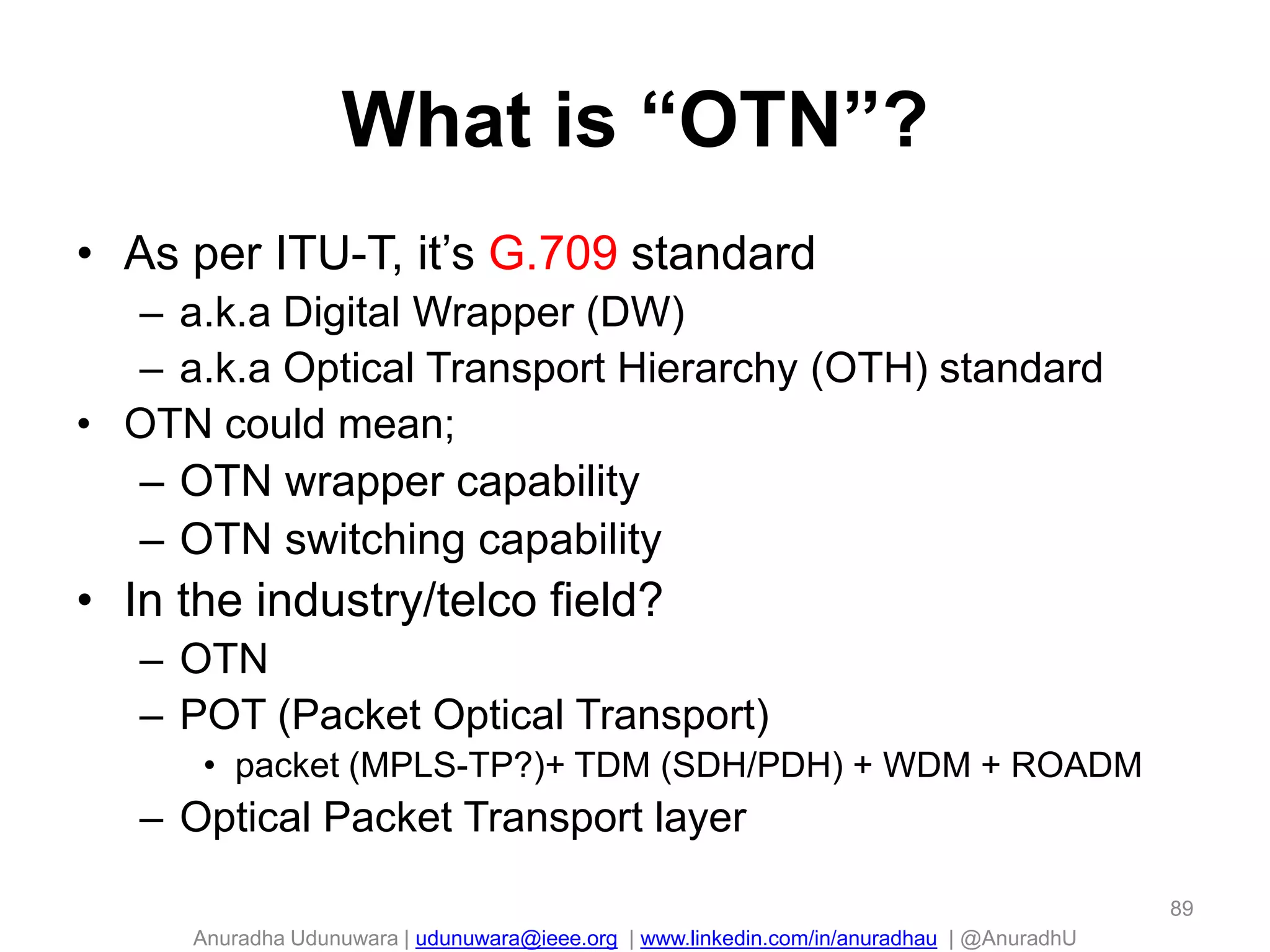 Anuradha Udunuwara | udunuwara@ieee.org | www.linkedin.com/in/anuradhau | @AnuradhU
What is “OTN”?
• As per ITU-T, it’s G.709 standard
– a.k.a Digital Wrapper (DW)
– a.k.a Optical Transport Hierarchy (OTH) standard
• OTN could mean;
– OTN wrapper capability
– OTN switching capability
• In the industry/telco field?
– OTN
– POT (Packet Optical Transport)
• packet (MPLS-TP?)+ TDM (SDH/PDH) + WDM + ROADM
– Optical Packet Transport layer
89
 