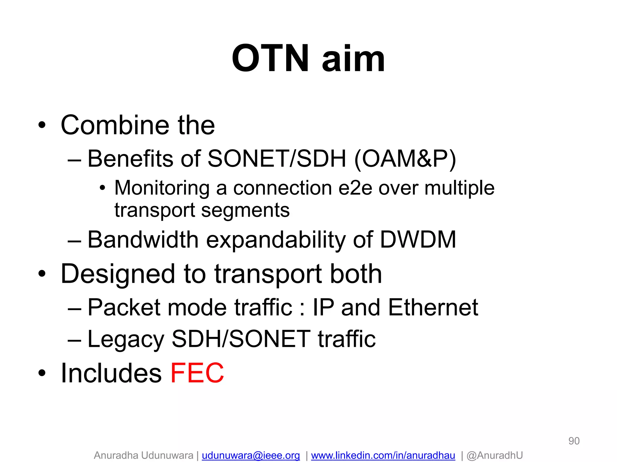 Anuradha Udunuwara | udunuwara@ieee.org | www.linkedin.com/in/anuradhau | @AnuradhU
OTN aim
• Combine the
– Benefits of SONET/SDH (OAM&P)
• Monitoring a connection e2e over multiple
transport segments
– Bandwidth expandability of DWDM
• Designed to transport both
– Packet mode traffic : IP and Ethernet
– Legacy SDH/SONET traffic
• Includes FEC
90
 