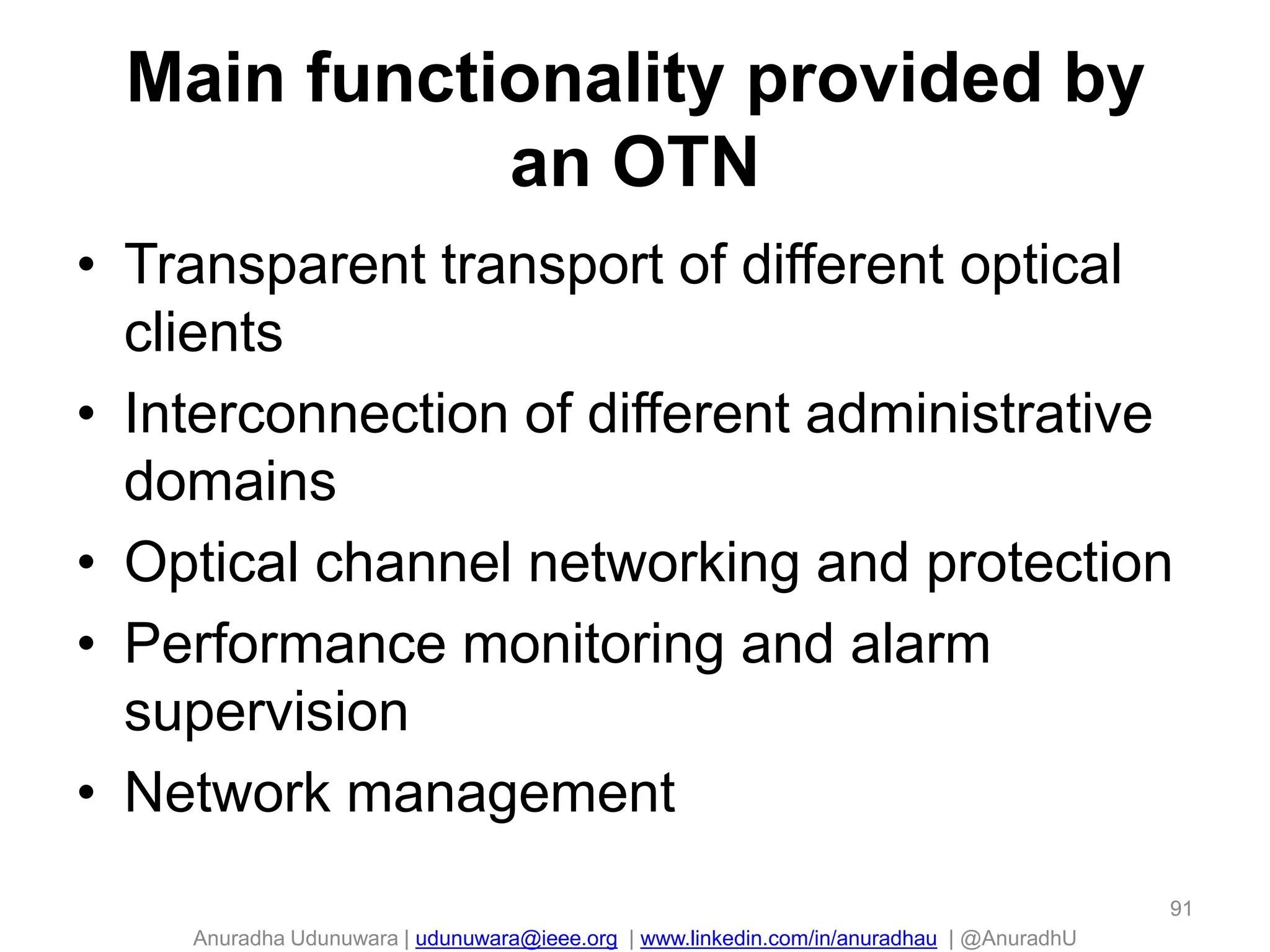 Anuradha Udunuwara | udunuwara@ieee.org | www.linkedin.com/in/anuradhau | @AnuradhU
Main functionality provided by
an OTN
• Transparent transport of different optical
clients
• Interconnection of different administrative
domains
• Optical channel networking and protection
• Performance monitoring and alarm
supervision
• Network management
91
 