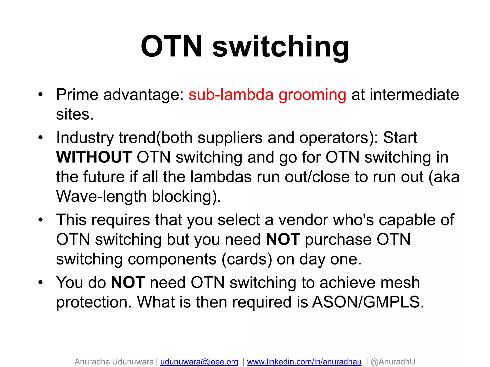 Anuradha Udunuwara | udunuwara@ieee.org | www.linkedin.com/in/anuradhau | @AnuradhU
OTN switching
98
• Prime advantage: sub-lambda grooming at intermediate
sites.
• Industry trend(both suppliers and operators): Start
WITHOUT OTN switching and go for OTN switching in
the future if all the lambdas run out/close to run out (aka
Wave-length blocking).
• This requires that you select a vendor who's capable of
OTN switching but you need NOT purchase OTN
switching components (cards) on day one.
• You do NOT need OTN switching to achieve mesh
protection. What is then required is ASON/GMPLS.
 