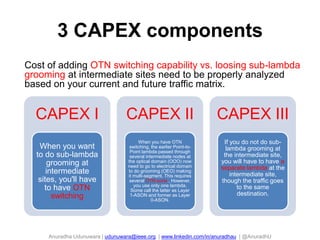 Anuradha Udunuwara | udunuwara@ieee.org | www.linkedin.com/in/anuradhau | @AnuradhU
3 CAPEX components
104
Cost of adding OTN switching capability vs. loosing sub-lambda
grooming at intermediate sites need to be properly analyzed
based on your current and future traffic matrix.
CAPEX I
When you want
to do sub-lambda
grooming at
intermediate
sites, you'll have
to have OTN
switching
CAPEX II
When you have OTN
switching, the earlier Point-to-
Point lambda passed through
several intermediate nodes at
the optical domain (OOO) now
need to go to electrical domain
to do grooming (OEO) making
it multi-segment. This requires
several OTN ports . However,
you use only one lambda.
Some call the latter as Layer
1-ASON and former as Layer
0-ASON.
CAPEX III
If you do not do sub-
lambda grooming at
the intermediate site,
you will have to have a
separate lambda at the
intermediate site,
though the traffic goes
to the same
destination.
 