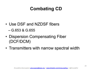 Anuradha Udunuwara | udunuwara@ieee.org | www.linkedin.com/in/anuradhau | @AnuradhU
Combating CD
• Use DSF and NZDSF fibers
– G.653 & G.655
• Dispersion Compensating Fiber
(DCF/DCM)
• Transmitters with narrow spectral width
24
 