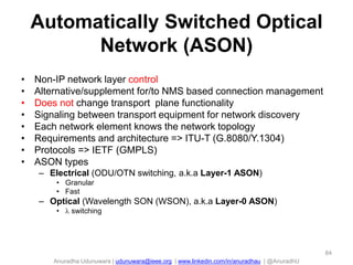 Anuradha Udunuwara | udunuwara@ieee.org | www.linkedin.com/in/anuradhau | @AnuradhU
Automatically Switched Optical
Network (ASON)
• Non-IP network layer control
• Alternative/supplement for/to NMS based connection management
• Does not change transport plane functionality
• Signaling between transport equipment for network discovery
• Each network element knows the network topology
• Requirements and architecture => ITU-T (G.8080/Y.1304)
• Protocols => IETF (GMPLS)
• ASON types
– Electrical (ODU/OTN switching, a.k.a Layer-1 ASON)
• Granular
• Fast
– Optical (Wavelength SON (WSON), a.k.a Layer-0 ASON)
•  switching
84
 