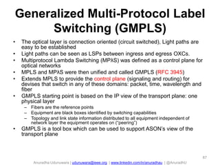 Anuradha Udunuwara | udunuwara@ieee.org | www.linkedin.com/in/anuradhau | @AnuradhU
Generalized Multi-Protocol Label
Switching (GMPLS)
• The optical layer is connection oriented (circuit switched), Light paths are
easy to be established
• Light paths can be seen as LSPs between ingress and egress OXCs.
• Multiprotocol Lambda Switching (MPλS) was defined as a control plane for
optical networks
• MPLS and MPλS were then unified and called GMPLS (RFC 3945)
• Extends MPLS to provide the control plane (signaling and routing) for
devises that switch in any of these domains: packet, time, wavelength and
fiber
• GMPLS starting point is based on the IP view of the transport plane: one
physical layer
– Fibers are the reference points
– Equipment are black boxes identified by switching capabilities
– Topology and link state information distributed to all equipment independent of
network layer the equipment operates on (“peering”)
• GMPLS is a tool box which can be used to support ASON’s view of the
transport plane
87
 