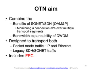 Anuradha Udunuwara | udunuwara@ieee.org | www.linkedin.com/in/anuradhau | @AnuradhU
OTN aim
• Combine the
– Benefits of SONET/SDH (OAM&P)
• Monitoring a connection e2e over multiple
transport segments
– Bandwidth expandability of DWDM
• Designed to transport both
– Packet mode traffic : IP and Ethernet
– Legacy SDH/SONET traffic
• Includes FEC
90
 