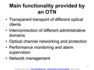 Anuradha Udunuwara | udunuwara@ieee.org | www.linkedin.com/in/anuradhau | @AnuradhU
Main functionality provided by
an OTN
• Transparent transport of different optical
clients
• Interconnection of different administrative
domains
• Optical channel networking and protection
• Performance monitoring and alarm
supervision
• Network management
91
 
