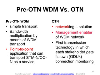 Anuradha Udunuwara | udunuwara@ieee.org | www.linkedin.com/in/anuradhau | @AnuradhU
Pre-OTN WDM Vs. OTN
Pre-OTN WDM
• simple transport
• Bandwidth
multiplication by
means of WDM
transport
• Point-to-point
application that can
transport STM-N/OC-
N as a service
OTN
• networking – solution
• Management enabler
of WDM network
• First transmission
technology in which
each stakeholder gets
its own (ODUk)
connection monitoring
97
 