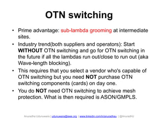 Anuradha Udunuwara | udunuwara@ieee.org | www.linkedin.com/in/anuradhau | @AnuradhU
OTN switching
98
• Prime advantage: sub-lambda grooming at intermediate
sites.
• Industry trend(both suppliers and operators): Start
WITHOUT OTN switching and go for OTN switching in
the future if all the lambdas run out/close to run out (aka
Wave-length blocking).
• This requires that you select a vendor who's capable of
OTN switching but you need NOT purchase OTN
switching components (cards) on day one.
• You do NOT need OTN switching to achieve mesh
protection. What is then required is ASON/GMPLS.
 