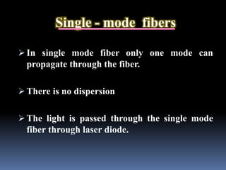 Single - mode fibers
 In single mode fiber only one mode can
propagate through the fiber.
 There is no dispersion
 The light is passed through the single mode
fiber through laser diode.
 