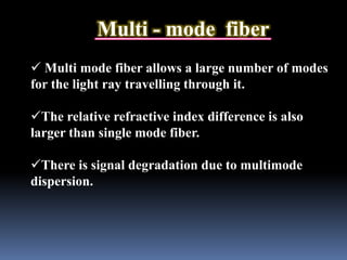 Multi - mode fiber
 Multi mode fiber allows a large number of modes
for the light ray travelling through it.
The relative refractive index difference is also
larger than single mode fiber.
There is signal degradation due to multimode
dispersion.
 