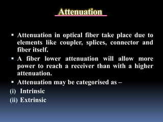 Attenuation
 Attenuation in optical fiber take place due to
elements like coupler, splices, connector and
fiber itself.
 A fiber lower attenuation will allow more
power to reach a receiver than with a higher
attenuation.
 Attenuation may be categorised as –
(i) Intrinsic
(ii) Extrinsic
 