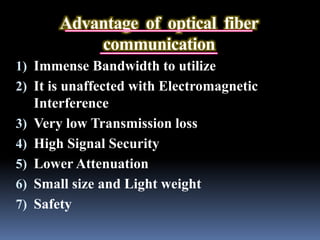 Advantage of optical fiber
communication
1) Immense Bandwidth to utilize
2) It is unaffected with Electromagnetic
Interference
3) Very low Transmission loss
4) High Signal Security
5) Lower Attenuation
6) Small size and Light weight
7) Safety
 
