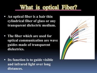 An optical fiber is a hair thin
cylindrical fiber of glass or any
transparent dielectric medium.
 The fiber which are used for
optical communication are wave
guides made of transparent
dielectrics.
 Its function is to guide visible
and infrared light over long
distances.
 
