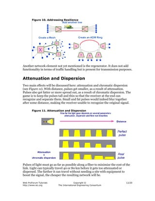 Figure 10. Addressing Resilience




Another network element not yet mentioned is the regenerator. It does not add
functionality in terms of traffic handling but is present for transmission purposes.


Attenuation and Dispersion
Two main effects will be discussed here: attenuation and chromatic dispersion
(see Figure 11). With distance, pulses get smaller, as a result of attenuation.
Pulses also get fatter or more spread out, as a result of chromatic dispersion. The
game is to keep the pulses tall and thin so that the receiver at the end can
recognize and separate them. Small and fat pulses would indeed blur together
after some distance, making the receiver unable to recognize the original signal.

        Figure 11. Attenuation and Dispersion




Pulses of light must go as far as possible along a fiber to minimize the cost of the
link. Light can typically travel 40 or 80 km before it gets too attenuated or
dispersed. The farther it can travel without needing a site with equipment to
boost the signal, the cheaper the resulting network will be.

Web ProForum Tutorials                   Copyright ©                            12/20
http://www.iec.org         The International Engineering Consortium
 
