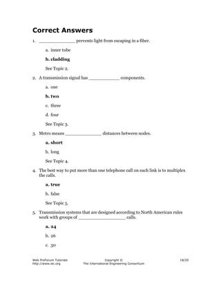 Correct Answers
1. _____________ prevents light from escaping in a fiber.

        a. inner tube

        b. cladding

        See Topic 2.

2. A transmission signal has ___________ components.

        a. one

        b. two

        c. three

        d. four

        See Topic 3.

3. Metro means _____________ distances between nodes.

        a. short

        b. long

        See Topic 4.

4. The best way to put more than one telephone call on each link is to multiplex
   the calls.

        a. true

        b. false

        See Topic 5.

5. Transmission systems that are designed according to North American rules
   work with groups of _________________ calls.

        a. 24

        b. 26

        c. 30


Web ProForum Tutorials                  Copyright ©                          18/20
http://www.iec.org        The International Engineering Consortium
 