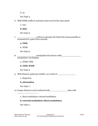 d. 32

        See Topic 5.

6. With WDM, traffic in each lane must travel at the same speed.

        a. true

        b. false

        See Topic 6.

7. _______________ is there to generate the fastest bit stream possible or
   economical in a part of the network.

        a. TDM

        b. WDM

        See Topic 6.

8. _______________ manipulates bit streams while _______________
   manipulates wavelengths.

        a. WDM; TDM

        b. TDM; WDM

        See Topic 6.

9. With distance, pulses get smaller, as a result of ______________.

        a. dispersion

        b. attenuation

        See Topic 7.

10. Longer distances can be achieved with ______________ than with
    ________________.

        a. direct modulation; external modulation

        b. external modulation; direct modulation

        See Topic 7.




Web ProForum Tutorials                   Copyright ©                     19/20
http://www.iec.org         The International Engineering Consortium
 