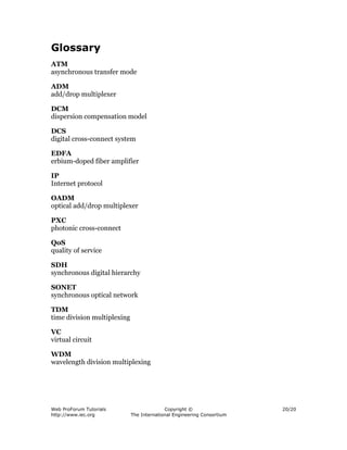 Glossary
ATM
asynchronous transfer mode

ADM
add/drop multiplexer

DCM
dispersion compensation model

DCS
digital cross-connect system

EDFA
erbium-doped fiber amplifier

IP
Internet protocol

OADM
optical add/drop multiplexer

PXC
photonic cross-connect

QoS
quality of service

SDH
synchronous digital hierarchy

SONET
synchronous optical network

TDM
time division multiplexing

VC
virtual circuit

WDM
wavelength division multiplexing




Web ProForum Tutorials                     Copyright ©                  20/20
http://www.iec.org           The International Engineering Consortium
 